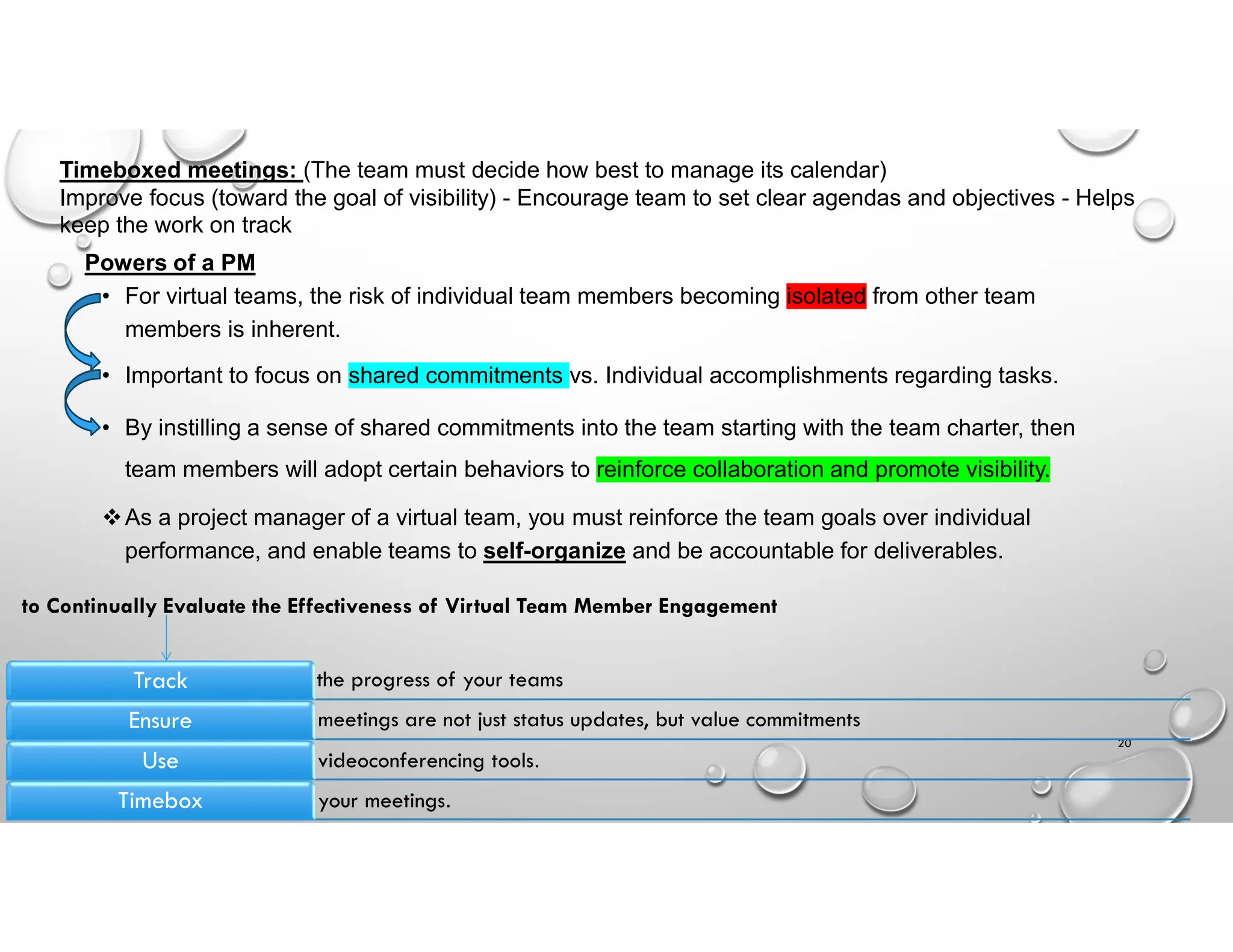 Powers of a PM
• For virtual teams, the risk of individual team members becoming isolated from other team
members is inherent.
• Important to focus on shared commitments vs. Individual accomplishments regarding tasks.
• By instilling a sense of shared commitments into the team starting with the team charter, then
team members will adopt certain behaviors to reinforce collaboration and promote visibility.
As a project manager of a virtual team, you must reinforce the team goals over individual
performance, and enable teams to self-organize and be accountable for deliverables.
20
Timeboxed meetings: (The team must decide how best to manage its calendar)
Improve focus (toward the goal of visibility) - Encourage team to set clear agendas and objectives - Helps
keep the work on track
the progress of your teams
Track
meetings are not just status updates, but value commitments
Ensure
videoconferencing tools.
Use
your meetings.
Timebox
to Continually Evaluate the Effectiveness of Virtual Team Member Engagement
 
