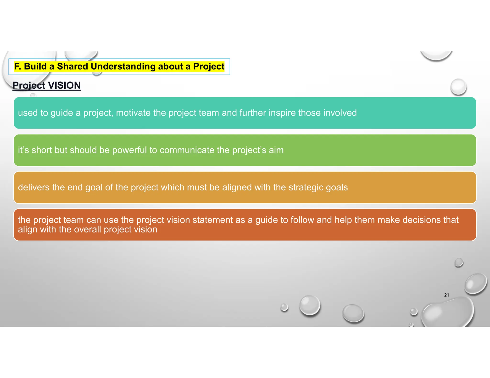 Project VISION
used to guide a project, motivate the project team and further inspire those involved
it’s short but should be powerful to communicate the project’s aim
delivers the end goal of the project which must be aligned with the strategic goals
the project team can use the project vision statement as a guide to follow and help them make decisions that
align with the overall project vision
21
F. Build a Shared Understanding about a Project
 