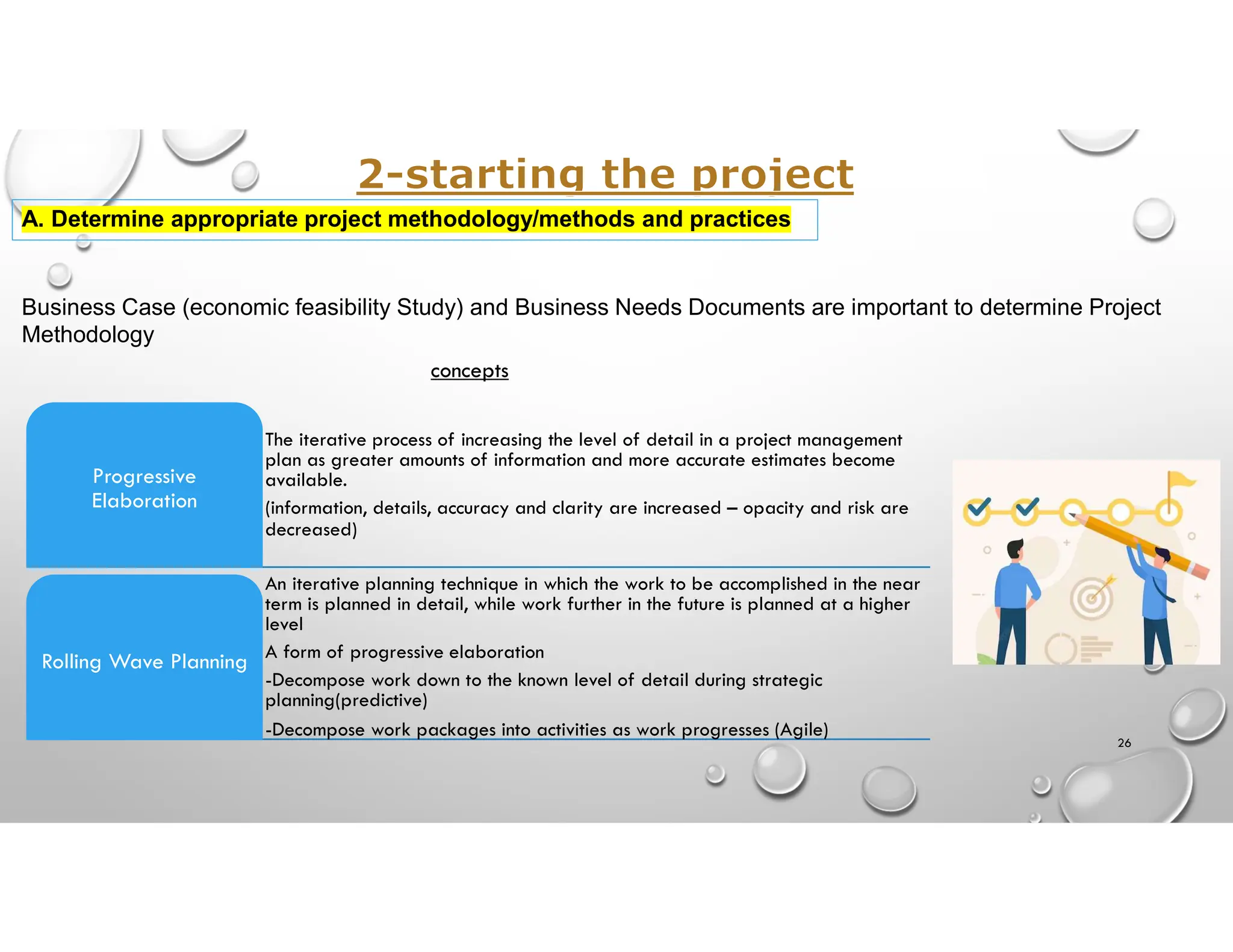 Business Case (economic feasibility Study) and Business Needs Documents are important to determine Project
Methodology
The iterative process of increasing the level of detail in a project management
plan as greater amounts of information and more accurate estimates become
available.
(information, details, accuracy and clarity are increased – opacity and risk are
decreased)
Progressive
Elaboration
An iterative planning technique in which the work to be accomplished in the near
term is planned in detail, while work further in the future is planned at a higher
level
A form of progressive elaboration
-Decompose work down to the known level of detail during strategic
planning(predictive)
-Decompose work packages into activities as work progresses (Agile)
Rolling Wave Planning
concepts
26
A. Determine appropriate project methodology/methods and practices
 