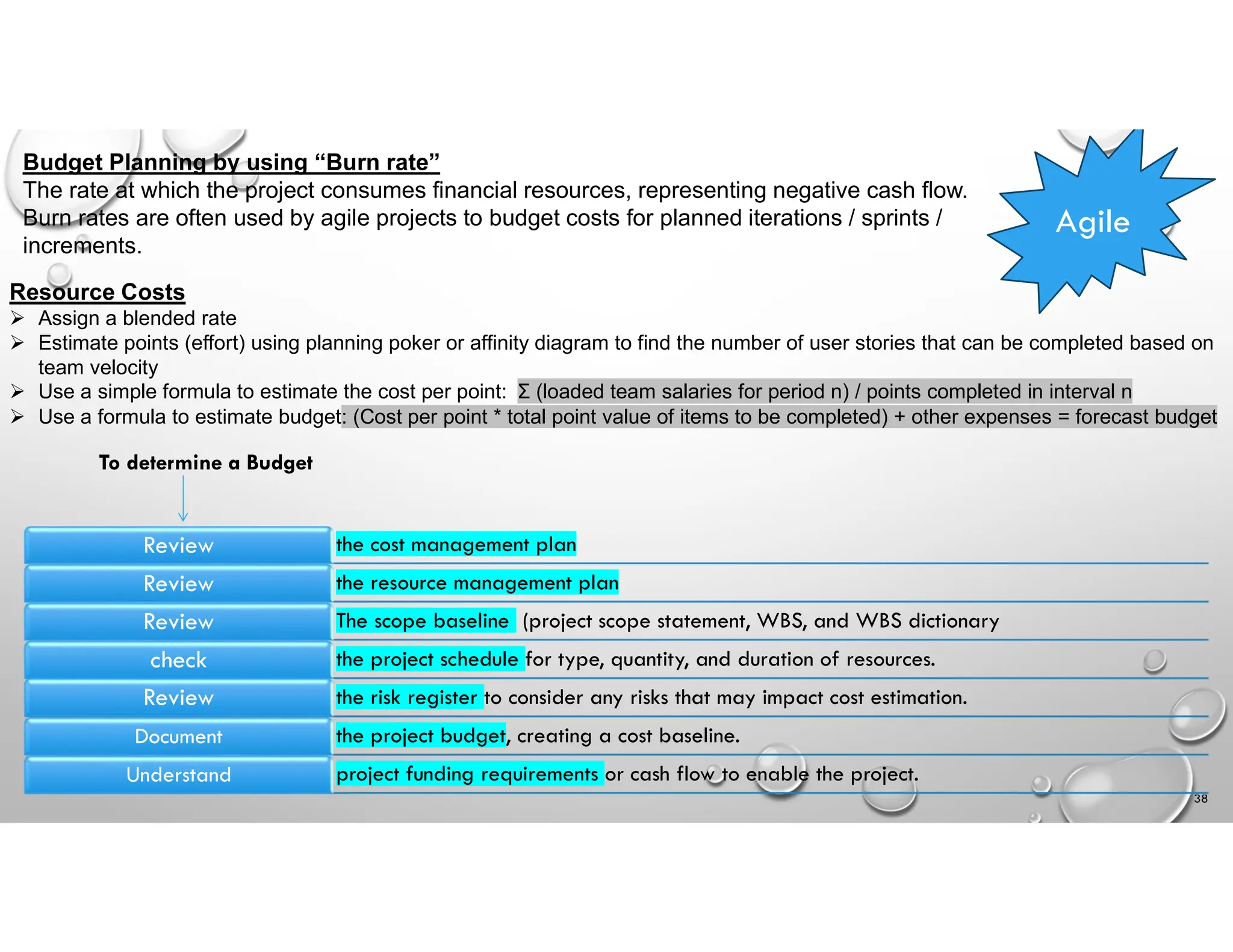 Budget Planning by using “Burn rate”
The rate at which the project consumes financial resources, representing negative cash flow.
Burn rates are often used by agile projects to budget costs for planned iterations / sprints /
increments.
Resource Costs
 Assign a blended rate
 Estimate points (effort) using planning poker or affinity diagram to find the number of user stories that can be completed based on
team velocity
 Use a simple formula to estimate the cost per point: Σ (loaded team salaries for period n) / points completed in interval n
 Use a formula to estimate budget: (Cost per point * total point value of items to be completed) + other expenses = forecast budget
Agile
38
the cost management plan
Review
the resource management plan
Review
The scope baseline (project scope statement, WBS, and WBS dictionary
Review
the project schedule for type, quantity, and duration of resources.
check
the risk register to consider any risks that may impact cost estimation.
Review
the project budget, creating a cost baseline.
Document
project funding requirements or cash flow to enable the project.
Understand
To determine a Budget
 