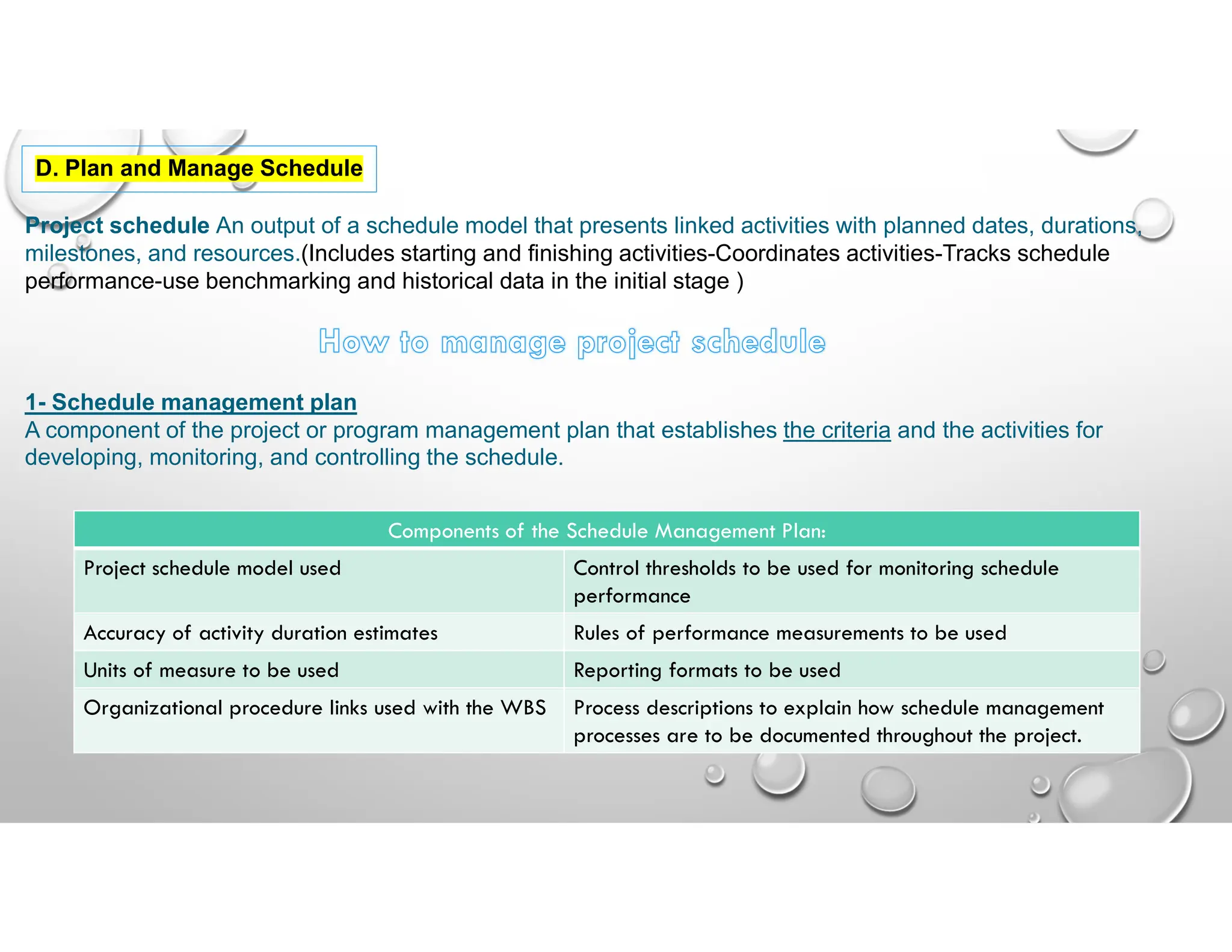 40
D. Plan and Manage Schedule
Project schedule An output of a schedule model that presents linked activities with planned dates, durations,
milestones, and resources.(Includes starting and finishing activities-Coordinates activities-Tracks schedule
performance-use benchmarking and historical data in the initial stage )
1- Schedule management plan
A component of the project or program management plan that establishes the criteria and the activities for
developing, monitoring, and controlling the schedule.
Components of the Schedule Management Plan:
Control thresholds to be used for monitoring schedule
performance
Project schedule model used
Rules of performance measurements to be used
Accuracy of activity duration estimates
Reporting formats to be used
Units of measure to be used
Process descriptions to explain how schedule management
processes are to be documented throughout the project.
Organizational procedure links used with the WBS
 