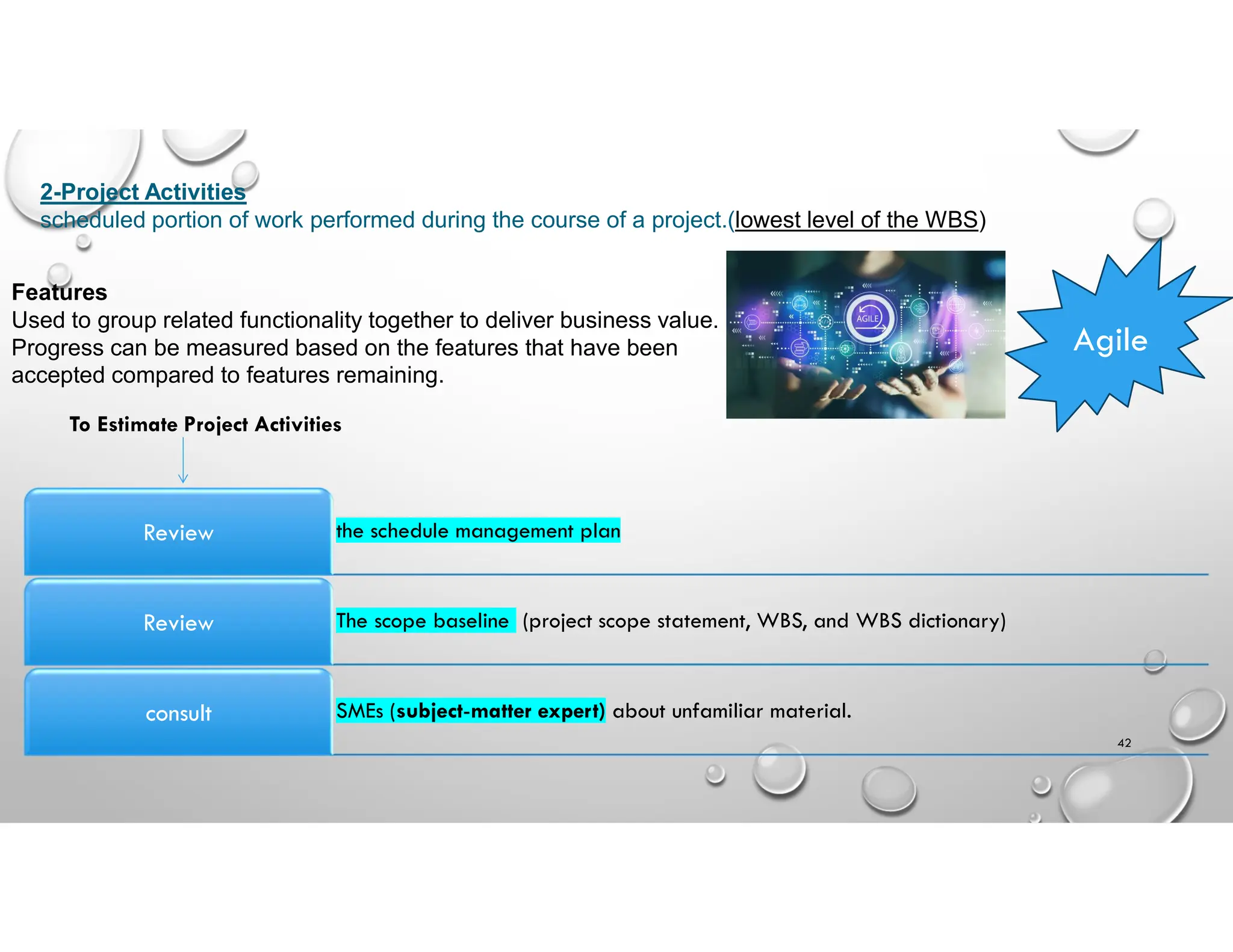 42
2-Project Activities
scheduled portion of work performed during the course of a project.(lowest level of the WBS)
Agile
Features
Used to group related functionality together to deliver business value.
Progress can be measured based on the features that have been
accepted compared to features remaining.
the schedule management plan
Review
The scope baseline (project scope statement, WBS, and WBS dictionary)
Review
SMEs (subject-matter expert) about unfamiliar material.
consult
To Estimate Project Activities
 