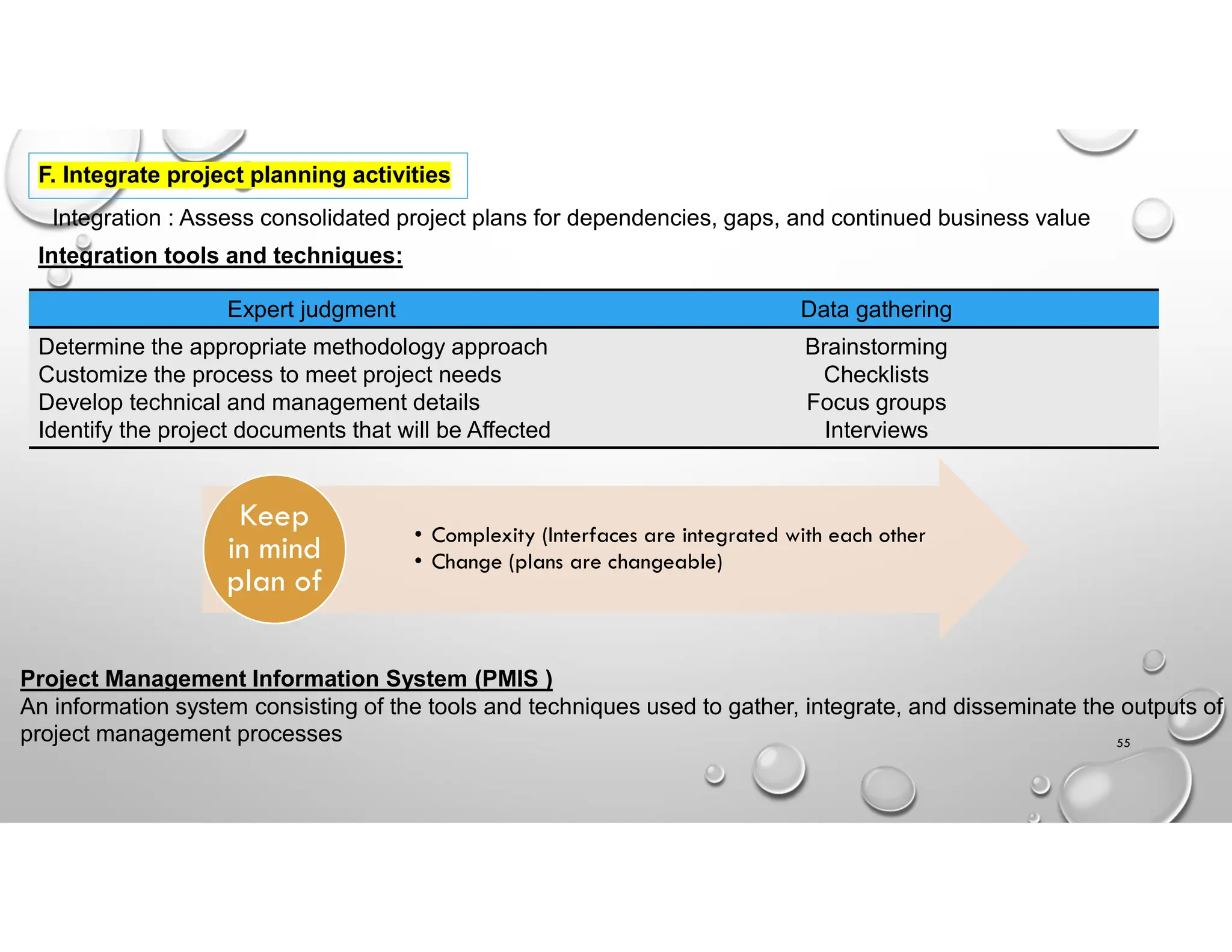 55
F. Integrate project planning activities
Integration : Assess consolidated project plans for dependencies, gaps, and continued business value
Integration tools and techniques:
Data gathering
Expert judgment
Brainstorming
Checklists
Focus groups
Interviews
Determine the appropriate methodology approach
Customize the process to meet project needs
Develop technical and management details
Identify the project documents that will be Affected
• Complexity (Interfaces are integrated with each other
• Change (plans are changeable)
Keep
in mind
plan of
Project Management Information System (PMIS )
An information system consisting of the tools and techniques used to gather, integrate, and disseminate the outputs of
project management processes
 