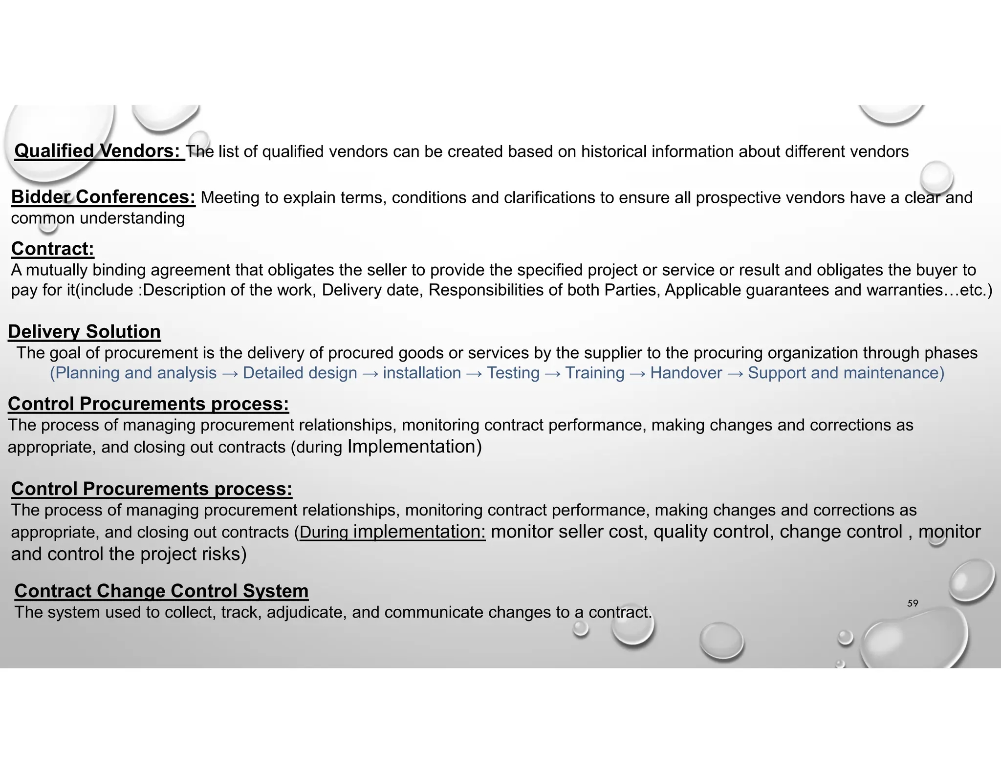 59
Qualified Vendors: The list of qualified vendors can be created based on historical information about different vendors
Bidder Conferences: Meeting to explain terms, conditions and clarifications to ensure all prospective vendors have a clear and
common understanding
Contract:
A mutually binding agreement that obligates the seller to provide the specified project or service or result and obligates the buyer to
pay for it(include :Description of the work, Delivery date, Responsibilities of both Parties, Applicable guarantees and warranties…etc.)
Delivery Solution
The goal of procurement is the delivery of procured goods or services by the supplier to the procuring organization through phases
(Planning and analysis → Detailed design → installation → Testing → Training → Handover → Support and maintenance)
Control Procurements process:
The process of managing procurement relationships, monitoring contract performance, making changes and corrections as
appropriate, and closing out contracts (during Implementation)
Control Procurements process:
The process of managing procurement relationships, monitoring contract performance, making changes and corrections as
appropriate, and closing out contracts (During implementation: monitor seller cost, quality control, change control , monitor
and control the project risks)
Contract Change Control System
The system used to collect, track, adjudicate, and communicate changes to a contract.
 