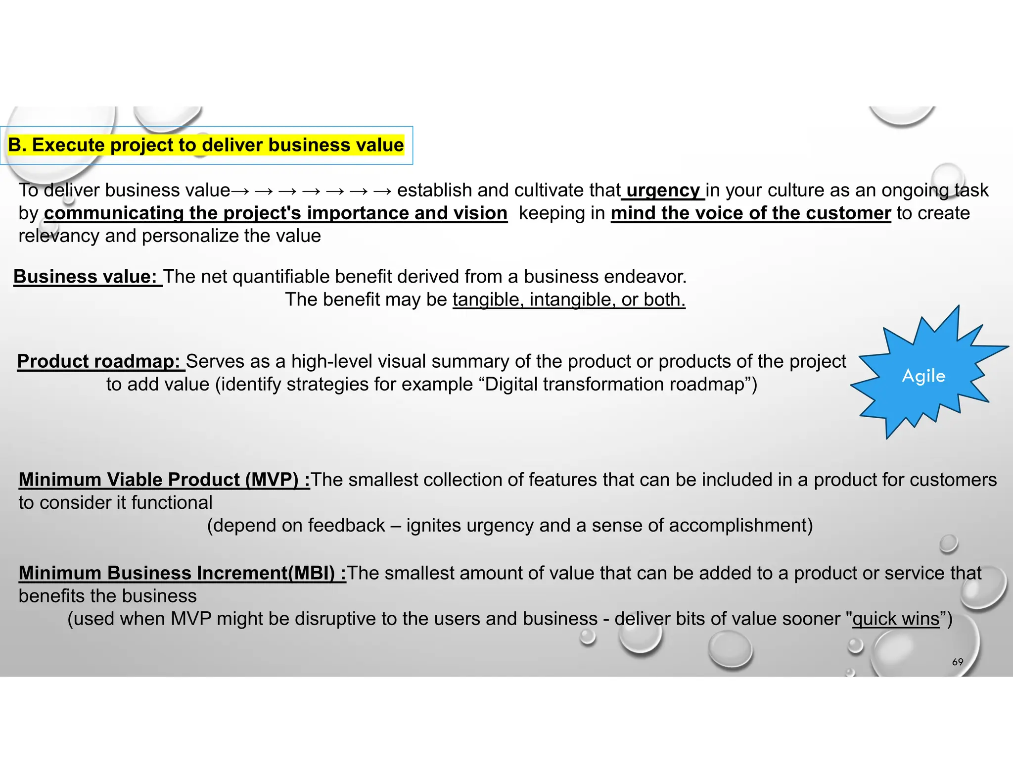 B. Execute project to deliver business value
To deliver business value→ → → → → → → establish and cultivate that urgency in your culture as an ongoing task
by communicating the project's importance and vision keeping in mind the voice of the customer to create
relevancy and personalize the value
Business value: The net quantifiable benefit derived from a business endeavor.
The benefit may be tangible, intangible, or both.
Product roadmap: Serves as a high-level visual summary of the product or products of the project
to add value (identify strategies for example “Digital transformation roadmap”) Agile
Minimum Viable Product (MVP) :The smallest collection of features that can be included in a product for customers
to consider it functional
(depend on feedback – ignites urgency and a sense of accomplishment)
Minimum Business Increment(MBI) :The smallest amount of value that can be added to a product or service that
benefits the business
(used when MVP might be disruptive to the users and business - deliver bits of value sooner "quick wins”)
69
 