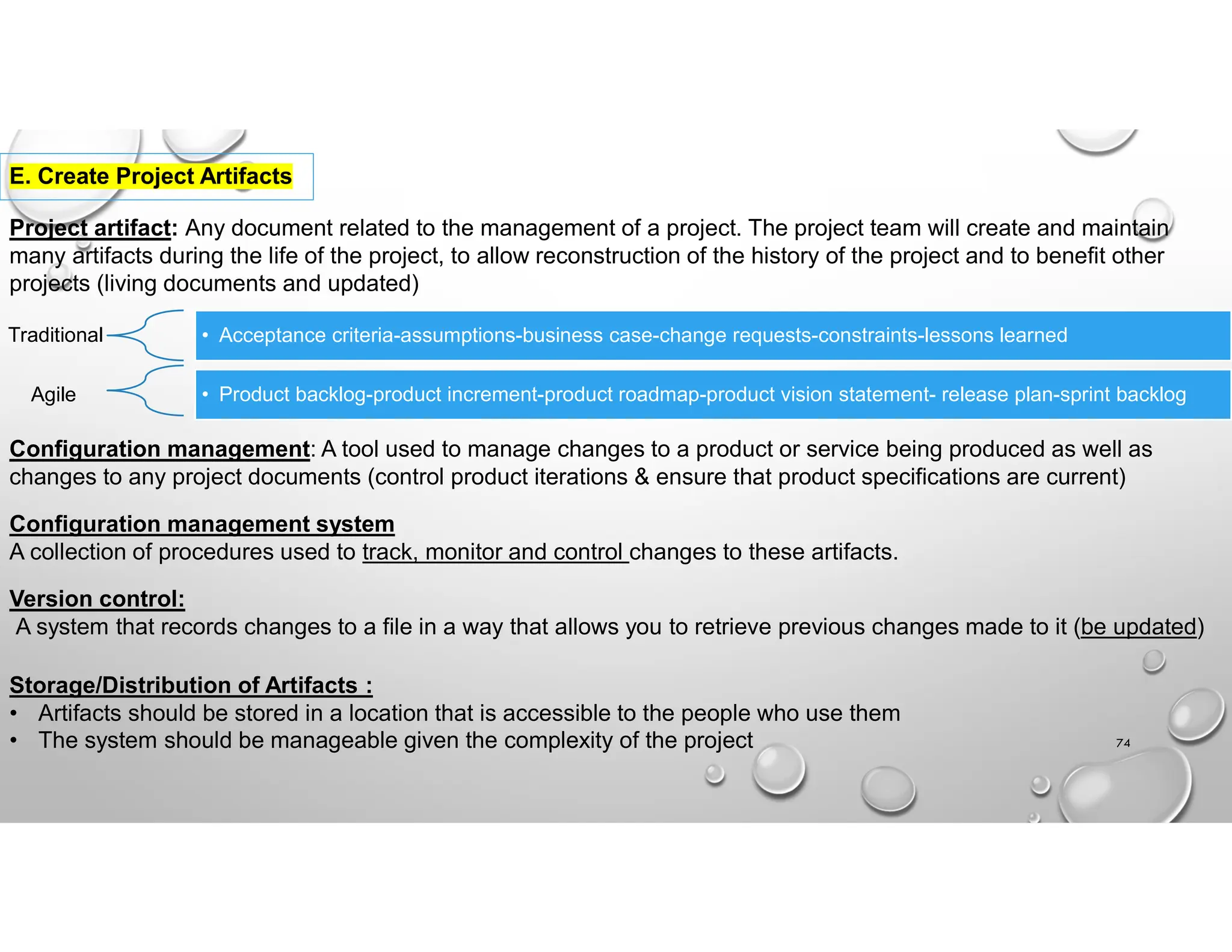 74
E. Create Project Artifacts
Project artifact: Any document related to the management of a project. The project team will create and maintain
many artifacts during the life of the project, to allow reconstruction of the history of the project and to benefit other
projects (living documents and updated)
Traditional • Acceptance criteria-assumptions-business case-change requests-constraints-lessons learned
Agile • Product backlog-product increment-product roadmap-product vision statement- release plan-sprint backlog
Configuration management: A tool used to manage changes to a product or service being produced as well as
changes to any project documents (control product iterations & ensure that product specifications are current)
Configuration management system
A collection of procedures used to track, monitor and control changes to these artifacts.
Version control:
A system that records changes to a file in a way that allows you to retrieve previous changes made to it (be updated)
Storage/Distribution of Artifacts :
• Artifacts should be stored in a location that is accessible to the people who use them
• The system should be manageable given the complexity of the project
 