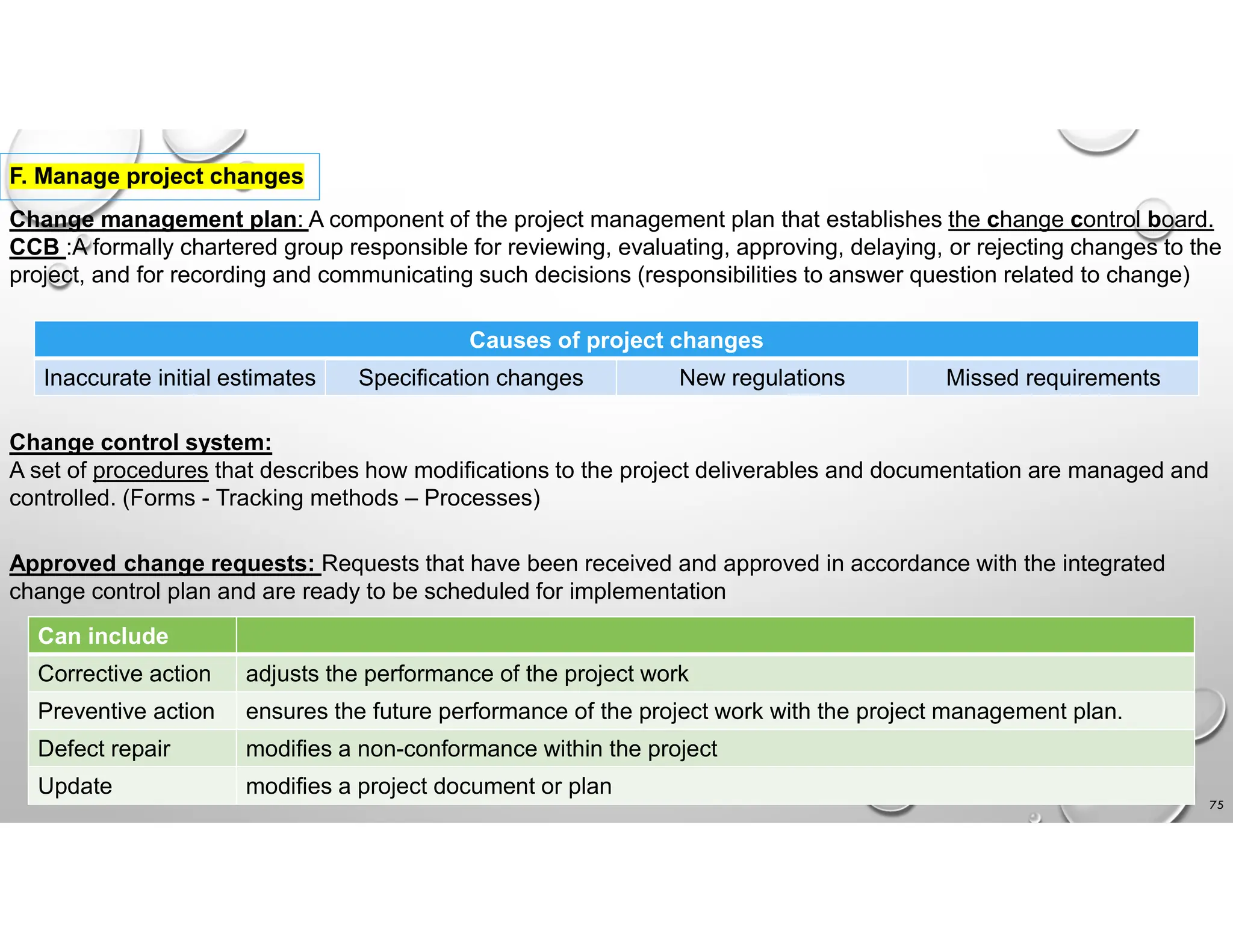 75
F. Manage project changes
Change management plan: A component of the project management plan that establishes the change control board.
CCB :A formally chartered group responsible for reviewing, evaluating, approving, delaying, or rejecting changes to the
project, and for recording and communicating such decisions (responsibilities to answer question related to change)
Causes of project changes
Missed requirements
New regulations
Specification changes
Inaccurate initial estimates
Change control system:
A set of procedures that describes how modifications to the project deliverables and documentation are managed and
controlled. (Forms - Tracking methods – Processes)
Approved change requests: Requests that have been received and approved in accordance with the integrated
change control plan and are ready to be scheduled for implementation
Can include
adjusts the performance of the project work
Corrective action
ensures the future performance of the project work with the project management plan.
Preventive action
modifies a non-conformance within the project
Defect repair
modifies a project document or plan
Update
 