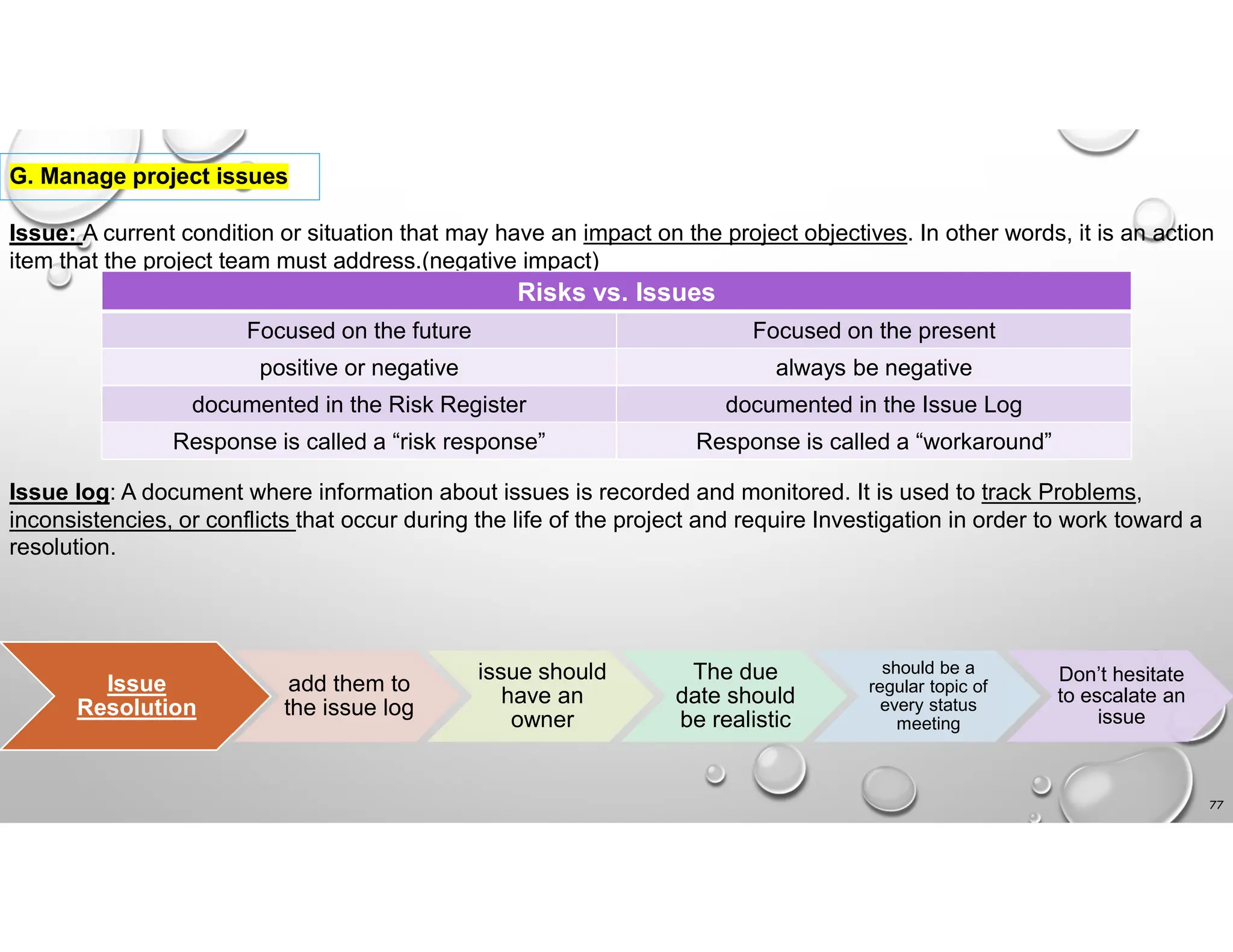 77
G. Manage project issues
Issue: A current condition or situation that may have an impact on the project objectives. In other words, it is an action
item that the project team must address.(negative impact)
Risks vs. Issues
Focused on the present
Focused on the future
always be negative
positive or negative
documented in the Issue Log
documented in the Risk Register
Response is called a “workaround”
Response is called a “risk response”
Issue log: A document where information about issues is recorded and monitored. It is used to track Problems,
inconsistencies, or conflicts that occur during the life of the project and require Investigation in order to work toward a
resolution.
Issue
Resolution
add them to
the issue log
issue should
have an
owner
The due
date should
be realistic
should be a
regular topic of
every status
meeting
Don’t hesitate
to escalate an
issue
 