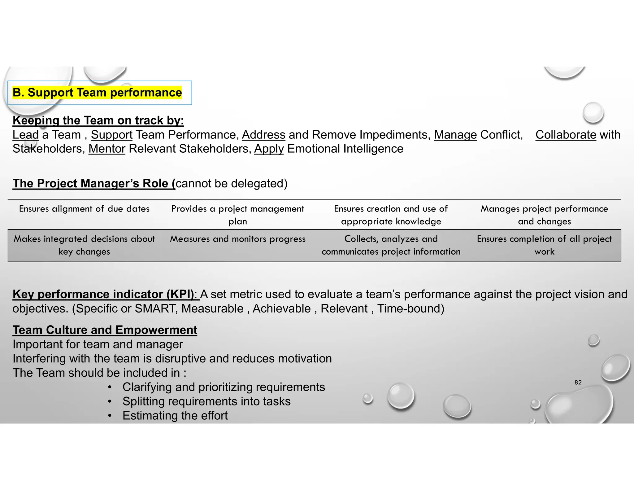 82
B. Support Team performance
Keeping the Team on track by:
Lead a Team , Support Team Performance, Address and Remove Impediments, Manage Conflict, Collaborate with
Stakeholders, Mentor Relevant Stakeholders, Apply Emotional Intelligence
The Project Manager’s Role (cannot be delegated)
Manages project performance
and changes
Ensures creation and use of
appropriate knowledge
Provides a project management
plan
Ensures alignment of due dates
Ensures completion of all project
work
Collects, analyzes and
communicates project information
Measures and monitors progress
Makes integrated decisions about
key changes
Key performance indicator (KPI): A set metric used to evaluate a team’s performance against the project vision and
objectives. (Specific or SMART, Measurable , Achievable , Relevant , Time-bound)
Team Culture and Empowerment
Important for team and manager
Interfering with the team is disruptive and reduces motivation
The Team should be included in :
• Clarifying and prioritizing requirements
• Splitting requirements into tasks
• Estimating the effort
 
