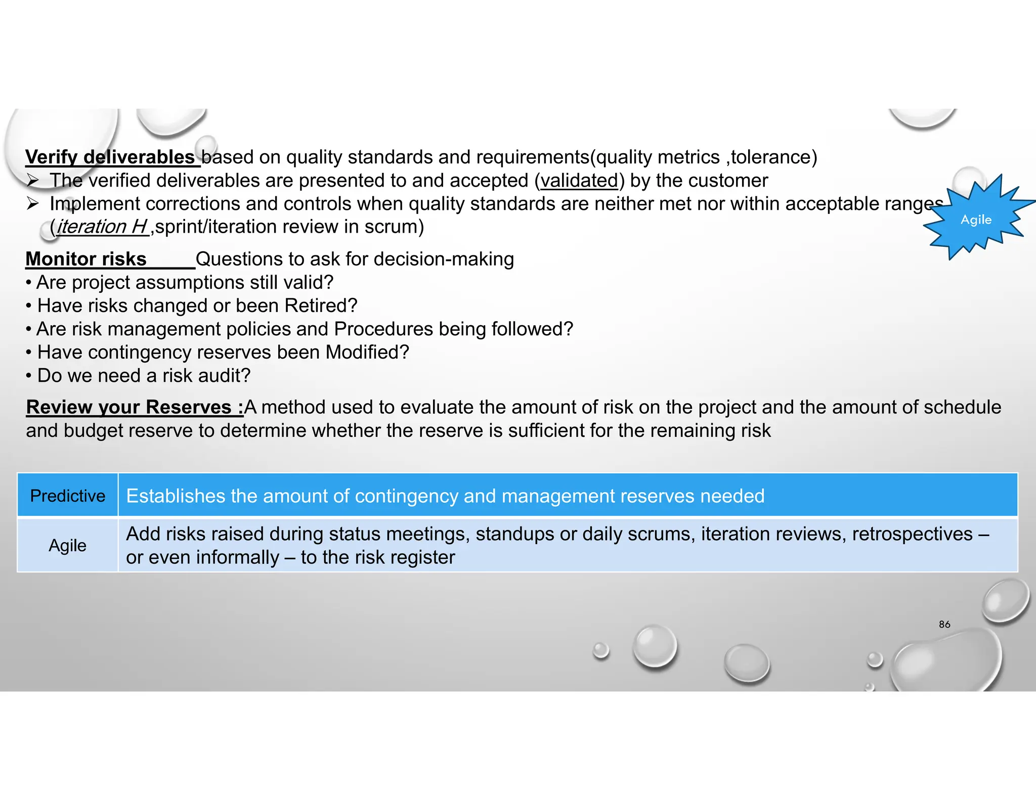 86
Verify deliverables based on quality standards and requirements(quality metrics ,tolerance)
 The verified deliverables are presented to and accepted (validated) by the customer
 Implement corrections and controls when quality standards are neither met nor within acceptable ranges
(iteration H ,sprint/iteration review in scrum) Agile
Monitor risks Questions to ask for decision-making
• Are project assumptions still valid?
• Have risks changed or been Retired?
• Are risk management policies and Procedures being followed?
• Have contingency reserves been Modified?
• Do we need a risk audit?
Review your Reserves :A method used to evaluate the amount of risk on the project and the amount of schedule
and budget reserve to determine whether the reserve is sufficient for the remaining risk
Establishes the amount of contingency and management reserves needed
Predictive
Add risks raised during status meetings, standups or daily scrums, iteration reviews, retrospectives –
or even informally – to the risk register
Agile
 