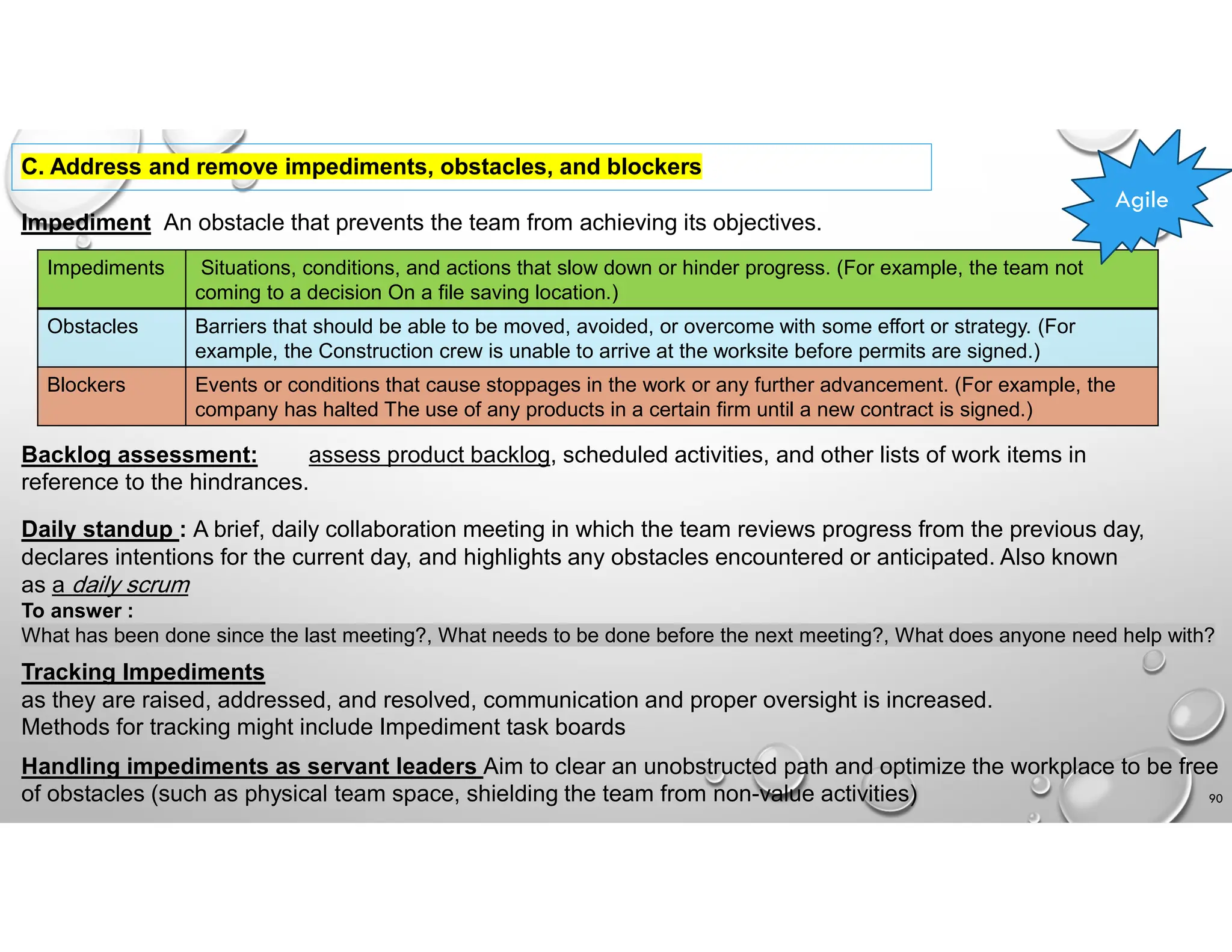 90
C. Address and remove impediments, obstacles, and blockers
Impediment An obstacle that prevents the team from achieving its objectives.
Situations, conditions, and actions that slow down or hinder progress. (For example, the team not
coming to a decision On a file saving location.)
Impediments
Barriers that should be able to be moved, avoided, or overcome with some effort or strategy. (For
example, the Construction crew is unable to arrive at the worksite before permits are signed.)
Obstacles
Events or conditions that cause stoppages in the work or any further advancement. (For example, the
company has halted The use of any products in a certain firm until a new contract is signed.)
Blockers
Backlog assessment: assess product backlog, scheduled activities, and other lists of work items in
reference to the hindrances.
Agile
Daily standup : A brief, daily collaboration meeting in which the team reviews progress from the previous day,
declares intentions for the current day, and highlights any obstacles encountered or anticipated. Also known
as a daily scrum
To answer :
What has been done since the last meeting?, What needs to be done before the next meeting?, What does anyone need help with?
Tracking Impediments
as they are raised, addressed, and resolved, communication and proper oversight is increased.
Methods for tracking might include Impediment task boards
Handling impediments as servant leaders Aim to clear an unobstructed path and optimize the workplace to be free
of obstacles (such as physical team space, shielding the team from non-value activities)
 