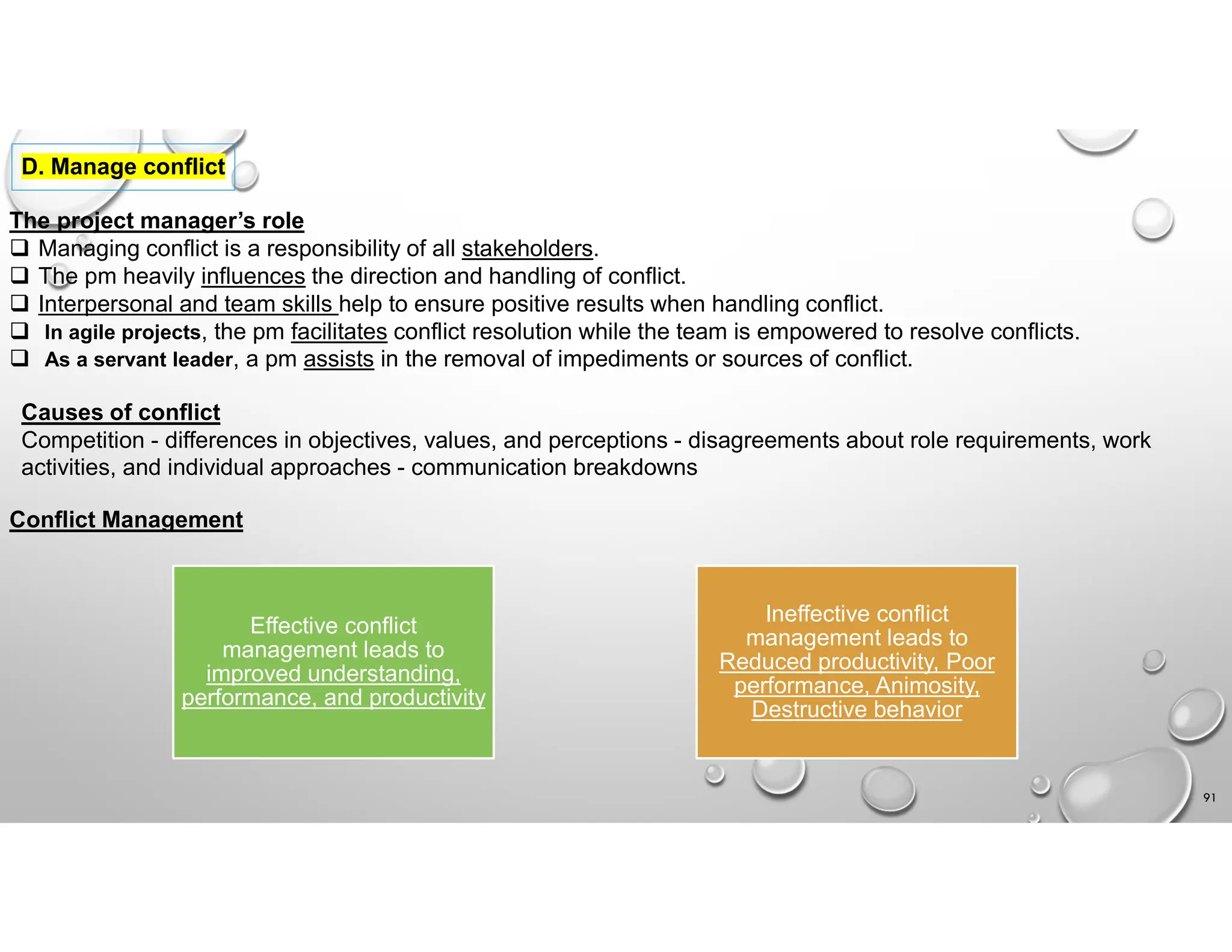 91
D. Manage conflict
The project manager’s role
 Managing conflict is a responsibility of all stakeholders.
 The pm heavily influences the direction and handling of conflict.
 Interpersonal and team skills help to ensure positive results when handling conflict.
 In agile projects, the pm facilitates conflict resolution while the team is empowered to resolve conflicts.
 As a servant leader, a pm assists in the removal of impediments or sources of conflict.
Causes of conflict
Competition - differences in objectives, values, and perceptions - disagreements about role requirements, work
activities, and individual approaches - communication breakdowns
Conflict Management
Effective conflict
management leads to
improved understanding,
performance, and productivity
Ineffective conflict
management leads to
Reduced productivity, Poor
performance, Animosity,
Destructive behavior
 