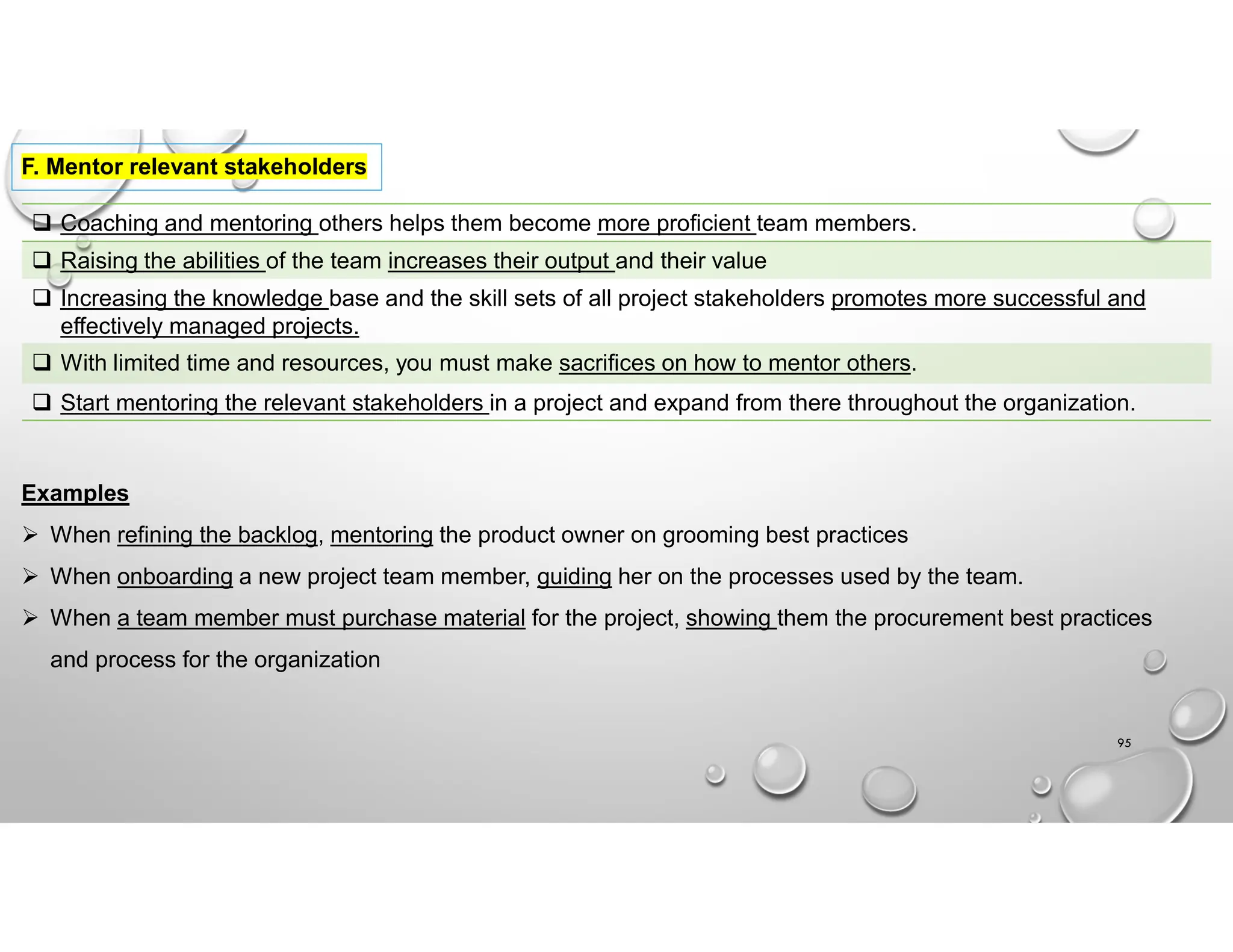 95
F. Mentor relevant stakeholders
 Coaching and mentoring others helps them become more proficient team members.
 Raising the abilities of the team increases their output and their value
 Increasing the knowledge base and the skill sets of all project stakeholders promotes more successful and
effectively managed projects.
 With limited time and resources, you must make sacrifices on how to mentor others.
 Start mentoring the relevant stakeholders in a project and expand from there throughout the organization.
Examples
 When refining the backlog, mentoring the product owner on grooming best practices
 When onboarding a new project team member, guiding her on the processes used by the team.
 When a team member must purchase material for the project, showing them the procurement best practices
and process for the organization
 