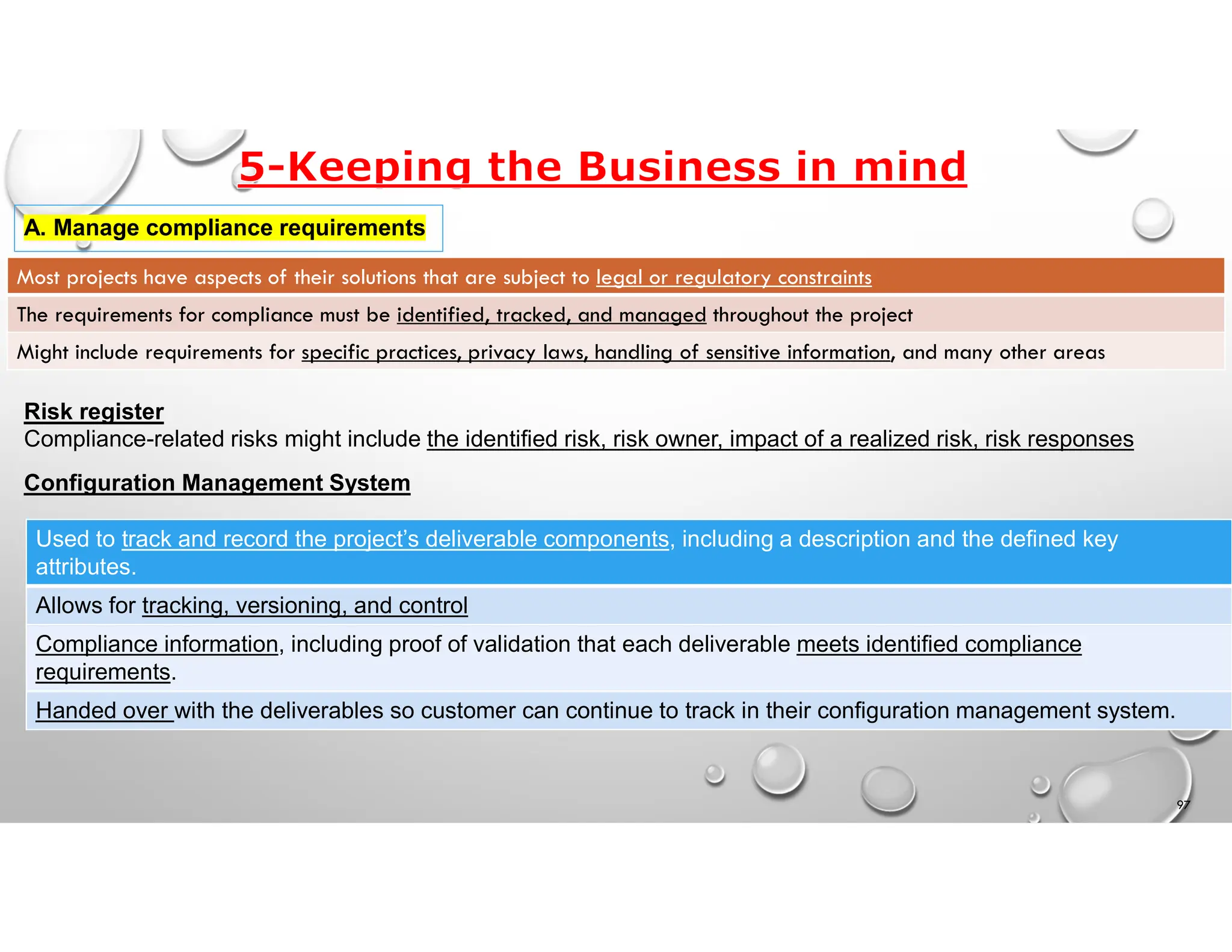 97
A. Manage compliance requirements
Most projects have aspects of their solutions that are subject to legal or regulatory constraints
The requirements for compliance must be identified, tracked, and managed throughout the project
Might include requirements for specific practices, privacy laws, handling of sensitive information, and many other areas
Risk register
Compliance-related risks might include the identified risk, risk owner, impact of a realized risk, risk responses
Configuration Management System
Used to track and record the project’s deliverable components, including a description and the defined key
attributes.
Allows for tracking, versioning, and control
Compliance information, including proof of validation that each deliverable meets identified compliance
requirements.
Handed over with the deliverables so customer can continue to track in their configuration management system.
 