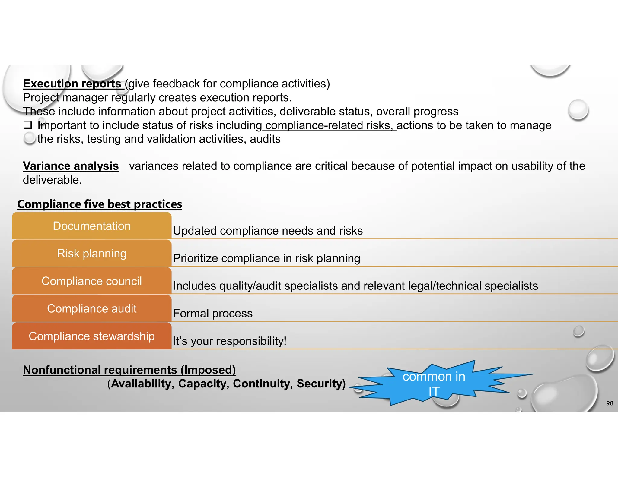 98
Execution reports (give feedback for compliance activities)
Project manager regularly creates execution reports.
These include information about project activities, deliverable status, overall progress
 Important to include status of risks including compliance-related risks, actions to be taken to manage
the risks, testing and validation activities, audits
Variance analysis variances related to compliance are critical because of potential impact on usability of the
deliverable.
Compliance five best practices
Updated compliance needs and risks
Documentation
Prioritize compliance in risk planning
Risk planning
Includes quality/audit specialists and relevant legal/technical specialists
Compliance council
Formal process
Compliance audit
It’s your responsibility!
Compliance stewardship
Nonfunctional requirements (Imposed)
(Availability, Capacity, Continuity, Security)
common in
IT
 