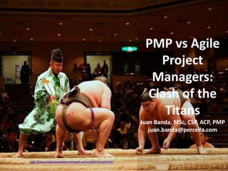 PMP vs Agile
                                                                              Project
                                                                             Managers:
                                                                            Clash of the
                                                                               Titans
                                                                           Juan Banda, MSc, CSP, ACP, PMP
                                                                              juan.banda@percella.com



Fotografía por http://japan-web-magazine.com/japan-sumo/japan-sumo0.html
 