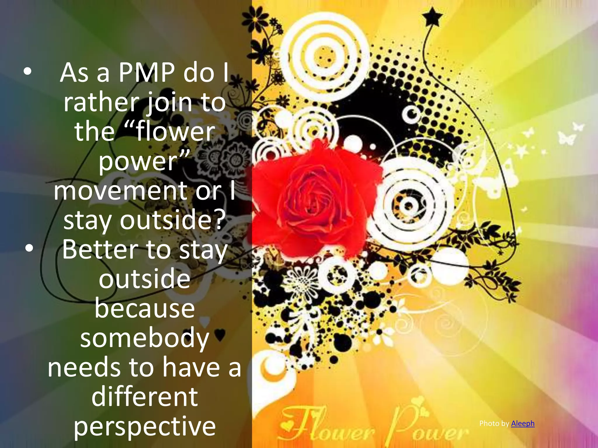 • As a PMP do I
rather join to
the “flower
power”
movement or I
stay outside?
• Better to stay
outside
because
somebody
needs to have a
different
perspective Photo by Aleeph
 
