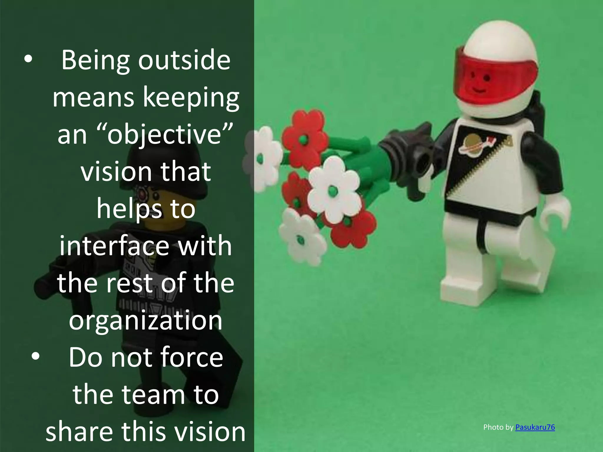• Being outside
means keeping
an “objective”
vision that
helps to
interface with
the rest of the
organization
• Do not force
the team to
share this vision Photo by Pasukaru76
 