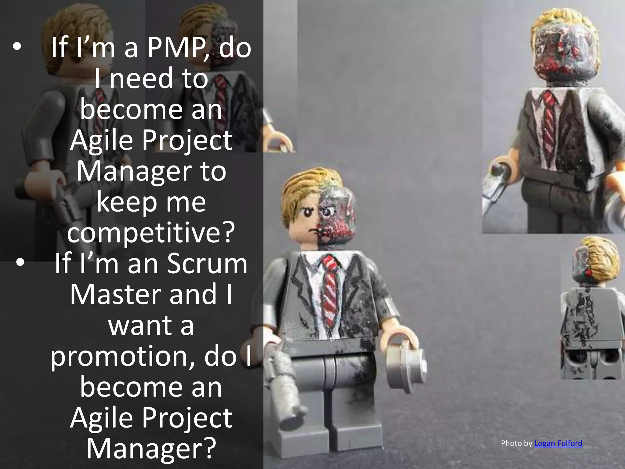 • If I’m a PMP, do
I need to
become an
Agile Project
Manager to
keep me
competitive?
• If I’m an Scrum
Master and I
want a
promotion, do I
become an
Agile Project
Manager? Photo by Logan Fulford
 