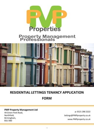 RESIDENTIAL LETTINGS TENANCY APPLICATION
                              FORM

PMP Property Management Ltd
44 Green Park Road,                            p: 0121 286 2222
Northfield,                          lettings@PMPproperty.co.uk
Birmingham,
                                        www.PMPproperty.co.uk
B31 5BD


                               1
 