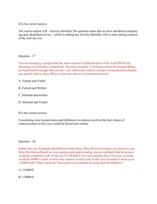 D is the correct answer.
The correct option is D - Activity Identifier.The question states that we have decided to uniquely
tag each identified activity - which is nothing but Activity Identifier.This is done during creation
of the Activity List.
Question - 17
You are managing a project that has teams located in different parts of the world.While the
advantage of colocation is beneficial - the team structure or locations cannot be changed.Being
an experienced manager that you are - you realize that without a proper communication channel
can quickly lead to chaos.What would your choice of communication be?
A. Formal and Verbal
B. Formal and Written
C. Informal and written
D. Informal and Verbal
B is the correct answer.
Considering cross located teams and difference in cultures involved the best choice of
communication in this case would be formal and written.
Question - 18
Rather than use Triangular Distribution while doing Three Point Estimation you choose to use
Beta Distribution.Based on your analysis and understanding you are confident that the project
would be completed with a total cost of 108,000 $.You also estimate that a best case estimate
would be 90000 $ while a worst case scenario would result in the costs incurred to shoot up to
138000 USD. What would the Three point Cost estimate be using Beta Distribution ?
A. 112000 $
B. 110000 $
 
