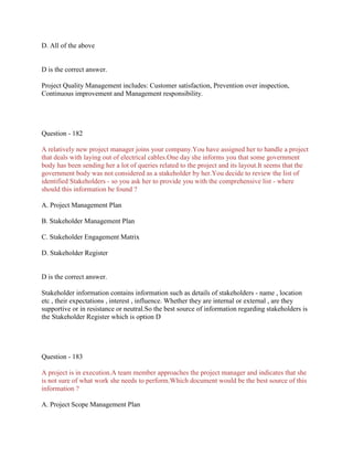 D. All of the above
D is the correct answer.
Project Quality Management includes: Customer satisfaction, Prevention over inspection,
Continuous improvement and Management responsibility.
Question - 182
A relatively new project manager joins your company.You have assigned her to handle a project
that deals with laying out of electrical cables.One day she informs you that some government
body has been sending her a lot of queries related to the project and its layout.It seems that the
government body was not considered as a stakeholder by her.You decide to review the list of
identified Stakeholders - so you ask her to provide you with the comprehensive list - where
should this information be found ?
A. Project Management Plan
B. Stakeholder Management Plan
C. Stakeholder Engagement Matrix
D. Stakeholder Register
D is the correct answer.
Stakeholder information contains information such as details of stakeholders - name , location
etc , their expectations , interest , influence. Whether they are internal or external , are they
supportive or in resistance or neutral.So the best source of information regarding stakeholders is
the Stakeholder Register which is option D
Question - 183
A project is in execution.A team member approaches the project manager and indicates that she
is not sure of what work she needs to perform.Which document would be the best source of this
information ?
A. Project Scope Management Plan
 