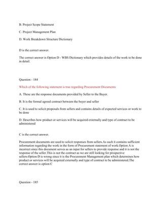 B. Project Scope Statement
C. Project Management Plan
D. Work Breakdown Structure Dictionary
D is the correct answer.
The correct answer is Option D - WBS Dictionary which provides details of the work to be done
in detail.
Question - 184
Which of the following statement is true regarding Procurement Documents
A. These are the response documents provided by Seller to the Buyer.
B. It is the formal agreed contract between the buyer and seller
C. It is used to solicit proposals from sellers and contains details of expected services or work to
be done
D. Describes how product or services will be acquired externally and type of contract to be
administered
C is the correct answer.
Procurement documents are used to solicit responses from sellers.As such it contains sufficient
information regarding the work in the form of Procurement statement of work.Option A is
incorrect since this document serves as an input for sellers to provide response and it is not the
response of the seller.This is not the contract as we are still looking for prospective
sellers.Option D is wrong since it is the Procurement Management plan which determines how
product or services will be acquired externally and type of contract to be administered.The
correct answer is option C
Question - 185
 