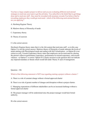 You have a large complex project to deliver and you are evaluating different motivational
strategies to motivate your team to get the job done. You subscribe to the belief that to get things
done and to motivate staff - they must be rewarded with monetary rewards.You believe that by
rewarding employees they would get motivated - which of the following motivational theories
are you applying ?
A. Herzberg Hygiene Theory
B. Maslows theory of Hierarchy of needs
C. Expectancy theory
D. Theory of coercion
C is the correct answer.
Herzberg's Hygiene theory states that it is the Job content that motivates staff - so in this case
Option A is not the correct answer. Maslows theory of Hierarchy of needs indicates the levels of
needs starting with Physiological needs and ending with Self Actualization - so Option B is not
correct as well. Vrooms Expectancy theory states that employees can be motivated by altering
the person's effort-to-performance expectancy, performance-to-reward expectancy, and reward
valences - so Option C is correct. Option D is clearly incorrect as the question does not indicate
any imposed mandates or threats which would fall under Theory X style of management.
Question - 186
Which of the following statement is NOT true regarding starting a project without a charter ?
A. There is a risk of constant change without a formal approved charter
B. There is no risk of greater number of changes and disruption without a project charter.
C. Managing expectations of different stakeholders can be an increased challenge without a
formal approved charter
D. The project manager will be undermined since the project manager would lack formal
authority.
B is the correct answer.
 