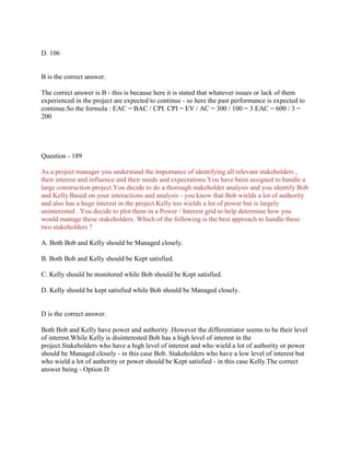 D. 106
B is the correct answer.
The correct answer is B - this is because here it is stated that whatever issues or lack of them
experienced in the project are expected to continue - so here the past performance is expected to
continue.So the formula : EAC = BAC / CPI. CPI = EV / AC = 300 / 100 = 3 EAC = 600 / 3 =
200
Question - 189
As a project manager you understand the importance of identifying all relevant stakeholders ,
their interest and influence and their needs and expectations.You have been assigned to handle a
large construction project.You decide to do a thorough stakeholder analysis and you identify Bob
and Kelly.Based on your interactions and analysis - you know that Bob wields a lot of authority
and also has a huge interest in the project.Kelly too wields a lot of power but is largely
uninterested . You decide to plot them in a Power / Interest grid to help determine how you
would manage these stakeholders. Which of the following is the best approach to handle these
two stakeholders ?
A. Both Bob and Kelly should be Managed closely.
B. Both Bob and Kelly should be Kept satisfied.
C. Kelly should be monitored while Bob should be Kept satisfied.
D. Kelly should be kept satisfied while Bob should be Managed closely.
D is the correct answer.
Both Bob and Kelly have power and authority .However the differentiator seems to be their level
of interest.While Kelly is disinterested Bob has a high level of interest in the
project.Stakeholders who have a high level of interest and who wield a lot of authority or power
should be Managed closely - in this case Bob. Stakeholders who have a low level of interest but
who wield a lot of authority or power should be Kept satisfied - in this case Kelly.The correct
answer being - Option D
 