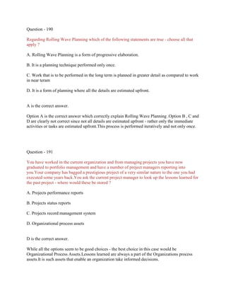 Question - 190
Regarding Rolling Wave Planning which of the following statements are true - choose all that
apply ?
A. Rolling Wave Planning is a form of progressive elaboration.
B. It is a planning technique performed only once.
C. Work that is to be performed in the long term is planned in greater detail as compared to work
in near teram
D. It is a form of planning where all the details are estimated upfront.
A is the correct answer.
Option A is the correct answer which correctly explain Rolling Wave Planning .Option B , C and
D are clearly not correct since not all details are estimated upfront - rather only the immediate
activities or tasks are estimated upfront.This process is performed iteratively and not only once.
Question - 191
You have worked in the current organization and from managing projects you have now
graduated to portfolio management and have a number of project managers reporting into
you.Your company has bagged a prestigious project of a very similar nature to the one you had
executed some years back.You ask the current project manager to look up the lessons learned for
the past project - where would these be stored ?
A. Projects performance reports
B. Projects status reports
C. Projects record management system
D. Organizational process assets
D is the correct answer.
While all the options seem to be good choices - the best choice in this case would be
Organizational Process Assets.Lessons learned are always a part of the Organizations process
assets.It is such assets that enable an organization take informed decisions.
 