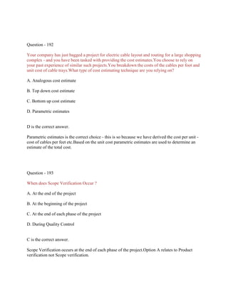 Question - 192
Your company has just bagged a project for electric cable layout and routing for a large shopping
complex - and you have been tasked with providing the cost estimates.You choose to rely on
your past experience of similar such projects.You breakdown the costs of the cables per foot and
unit cost of cable trays.What type of cost estimating technique are you relying on?
A. Analogous cost estimate
B. Top down cost estimate
C. Bottom up cost estimate
D. Parametric estimates
D is the correct answer.
Parametric estimates is the correct choice - this is so because we have derived the cost per unit -
cost of cables per feet etc.Based on the unit cost parametric estimates are used to determine an
estimate of the total cost.
Question - 193
When does Scope Verification Occur ?
A. At the end of the project
B. At the beginning of the project
C. At the end of each phase of the project
D. During Quality Control
C is the correct answer.
Scope Verification occurs at the end of each phase of the project.Option A relates to Product
verification not Scope verification.
 
