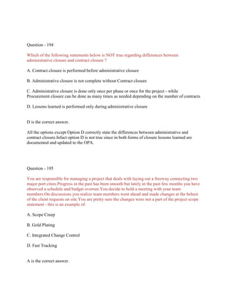 Question - 194
Which of the following statements below is NOT true regarding differences between
administrative closure and contract closure ?
A. Contract closure is performed before administrative closure
B. Administrative closure is not complete without Contract closure
C. Administrative closure is done only once per phase or once for the project - while
Procurement closure can be done as many times as needed depending on the number of contracts
D. Lessons learned is performed only during administrative closure
D is the correct answer.
All the options except Option D correctly state the differences between administrative and
contract closure.Infact option D is not true since in both forms of closure lessons learned are
documented and updated to the OPA.
Question - 195
You are responsible for managing a project that deals with laying out a freeway connecting two
major port cities.Progress in the past has been smooth but lately in the past few months you have
observed a schedule and budget overrun.You decide to hold a meeting with your team
members.On discussions you realize team members went ahead and made changes at the behest
of the client requests on site.You are pretty sure the changes were not a part of the project scope
statement - this is an example of:
A. Scope Creep
B. Gold Plating
C. Integrated Change Control
D. Fast Tracking
A is the correct answer.
 