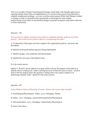 This is an example of Scope Creep.Integrated change control deals with formally approving or
rejecting changes before they are implemented so it is not the correct answer.Fast tracking is a
schedule compression technique - so it too is not the correct answer.While Gold Plating is related
to change in scope it is generally done intentionally or knowingly for some trategic
purpose.Scope creep relates to uncontrolled changes in product or projects scope and is often due
to client interference.
Question - 196
You are part of a Quality Assurance team and have scheduled a Quality Audit for one of the
projects - what would not be a goal or objective of performing this audit ?
A. To determine if the project activities comply to the organizations policies , processes and
procedures
B. Identify all the good and best practices being implemented
C. Identify all gaps , non conformity and shortcomings
D. Identify the root cause of the Quality issues
D is the correct answer.
Option A , B and C are the objectives or goals of this exercise.The purpose of the audit is to
identify what is working well , what is missing but never to find root cause of issues - which is
done in Process analysis.Since the question is asking what is not a goal or objective of
performing a Quality Audit - option D is the correct answer.
Question - 197
As per Maslows theory of Hierarchy of needs - which is the correct order of needs?
A. Psychological,Physiological , Safety , Love / belonging , Esteem
B. Safety , Love / belonging , Esteem,Self-actualization,Physiological
C. Self-actualization , Love / belonging , Esteem,Safety,Physiological
D. None of the above
 