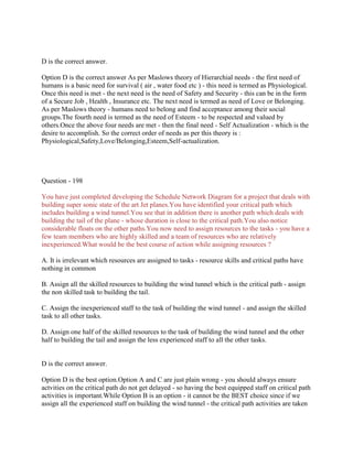 D is the correct answer.
Option D is the correct answer As per Maslows theory of Hierarchial needs - the first need of
humans is a basic need for survival ( air , water food etc ) - this need is termed as Physiological.
Once this need is met - the next need is the need of Safety and Security - this can be in the form
of a Secure Job , Health , Insurance etc. The next need is termed as need of Love or Belonging.
As per Maslows theory - humans need to belong and find acceptance among their social
groups.The fourth need is termed as the need of Esteem - to be respected and valued by
others.Once the above four needs are met - then the final need - Self Actualization - which is the
desire to accomplish. So the correct order of needs as per this theory is :
Physiological,Safety,Love/Belonging,Esteem,Self-actualization.
Question - 198
You have just completed developing the Schedule Network Diagram for a project that deals with
building super sonic state of the art Jet planes.You have identified your critical path which
includes building a wind tunnel.You see that in addition there is another path which deals with
building the tail of the plane - whose duration is close to the critical path.You also notice
considerable floats on the other paths.You now need to assign resources to the tasks - you have a
few team members who are highly skilled and a team of resources who are relatively
inexperienced.What would be the best course of action while assigning resources ?
A. It is irrelevant which resources are assigned to tasks - resource skills and critical paths have
nothing in common
B. Assign all the skilled resources to building the wind tunnel which is the critical path - assign
the non skilled task to building the tail.
C. Assign the inexperienced staff to the task of building the wind tunnel - and assign the skilled
task to all other tasks.
D. Assign one half of the skilled resources to the task of building the wind tunnel and the other
half to building the tail and assign the less experienced staff to all the other tasks.
D is the correct answer.
Option D is the best option.Option A and C are just plain wrong - you should always ensure
actvities on the critical path do not get delayed - so having the best equipped staff on critical path
activities is important.While Option B is an option - it cannot be the BEST choice since if we
assign all the experienced staff on building the wind tunnel - the critical path activities are taken
 