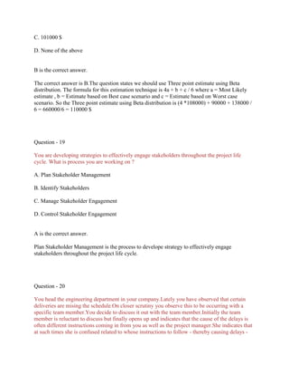 C. 101000 $
D. None of the above
B is the correct answer.
The correct answer is B.The question states we should use Three point estimate using Beta
distribution. The formula for this estimation technique is 4a + b + c / 6 where a = Most Likely
estimate , b = Estimate based on Best case scenario and c = Estimate based on Worst case
scenario. So the Three point estimate using Beta distribution is (4 *108000) + 90000 + 138000 /
6 = 660000/6 = 110000 $
Question - 19
You are developing strategies to effectively engage stakeholders throughout the project life
cycle. What is process you are working on ?
A. Plan Stakeholder Management
B. Identify Stakeholders
C. Manage Stakeholder Engagement
D. Control Stakeholder Engagement
A is the correct answer.
Plan Stakeholder Management is the process to develope strategy to effectively engage
stakeholders throughout the project life cycle.
Question - 20
You head the engineering department in your company.Lately you have observed that certain
deliveries are mising the schedule.On closer scrutiny you observe this to be occurring with a
specific team member.You decide to discuss it out with the team member.Initially the team
member is reluctant to discuss but finally opens up and indicates that the cause of the delays is
often different instructions coming in from you as well as the project manager.She indicates that
at such times she is confused related to whose instructions to follow - thereby causing delays -
 