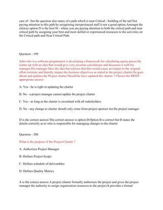 care of - but the question also states of a path which is near Critical - building of the tail.Not
paying attention to this path by assignining inexperienced staff is not a good option.Amongst the
choices option D is the best fit - where you are paying attention to both the critical path and near
critical path by assigning your best and most skilled or experienced resources to the activities on
the Critical path and Near Critical Path.
Question - 199
John who is a software programmer is developing a framework for calculating equity prices.He
comes up with an idea that would give very accurate calculations and discusses it with his
manager.His manager likes the idea but realizes that this would cause an impact to the original
effort estimate and thereby impact the business objectives as stated in the project charter.He goes
ahead and updates the Project charter.Should he have updated the charter ? Choose the MOST
appropriate answer
A. Yes - he is right in updating the charter
B. No - a project manager cannot update the project charter
C. Yes - as long as the charter is circulated with all stakeholders
D. No - any change to charter should only come from project sponsor not the project manager
D is the correct answer.The correct answer is option D.Option B is correct but D states the
details correctly as to who is responsible for managing changes to the charter
Question - 200
What is the purpose of the Project Charter ?
A. Authorizes Project Manager
B. Defines Project Scope
C. Defines schedule of deliverables
D. Defines Quality Metrics
A is the correct answer.A project charter formally authorizes the project and gives the project
manager the authority to assign organization resources to the project.It provides a formal
 