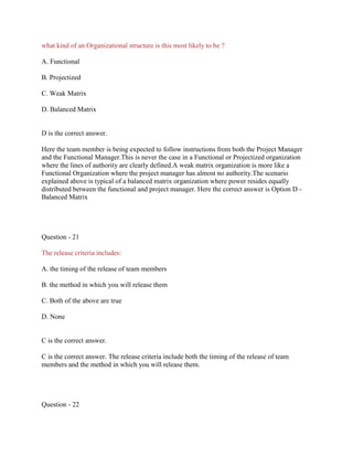 what kind of an Organizational structure is this most likely to be ?
A. Functional
B. Projectized
C. Weak Matrix
D. Balanced Matrix
D is the correct answer.
Here the team member is being expected to follow instructions from both the Project Manager
and the Functional Manager.This is never the case in a Functional or Projectized organization
where the lines of authority are clearly defined.A weak matrix organization is more like a
Functional Organization where the project manager has almost no authority.The scenario
explained above is typical of a balanced matrix organization where power resides equally
distributed between the functional and project manager. Here the correct answer is Option D -
Balanced Matrix
Question - 21
The release criteria includes:
A. the timing of the release of team members
B. the method in which you will release them
C. Both of the above are true
D. None
C is the correct answer.
C is the correct answer. The release criteria include both the timing of the release of team
members and the method in which you will release them.
Question - 22
 