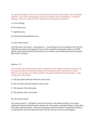 As a project manager you have successfully delivered all project deliverables within stipulated
timelines - your senior management wants you to calculate the Cost of Quality - as a project
Manager what costs would you NOT consider while making this calculation ?
A. Cost of Hiring.
B. Prevention costs.
C. Appraisal costs.
D. External and InternalFailure costs.
A is the correct answer.
All of the above are correct - except option A - since Hiring Costs have nothing to do with Cost
of Quality.prevention and Appraisal Costs are the expenditures during the project to AVOID
failures while Internal and External Failure Costs are those incurred during and after the project
BECAUSE of failures.
Question - 23
You and and your team have just created a schedule network diagram.You have come up with
the estimates and have defined the durations and subsequently have identified the Critical
Path.You now decide to do a 'Backward Pass' through the Schedule Network Diagram - what
would you be calculating ?
A. The Early Start and Early Finish for each activity
B. The Late Start and Late Finish for each activity
C. The duration of the other paths
D. The duration of the critical path
B is the correct answer.
The correct answer is - B.Option C and D are incorrect as the Backward Pass is not used to
calculate the duration.Infact based on duration the critical path is calculated.Option A talks about
Early Start and Early Finish - which are calculated using 'Forward Pass'.Using 'Backward Pass' -
we calculate the Late Start and Late Finish of all the activities in the network diagram.
 