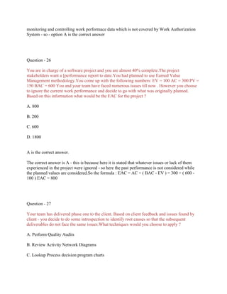 monitoring and controlling work performace data which is not covered by Work Authorization
System - so - option A is the correct answer
Question - 26
You are in charge of a software project and you are almost 40% complete.The project
stakeholders want a [performance report to date.You had planned to use Earned Value
Management methodology.You come up with the following numbers: EV = 100 AC = 300 PV =
150 BAC = 600 You and your team have faced numerous issues till now . However you choose
to ignore the current work performance and decide to go with what was originally planned.
Based on this information what would be the EAC for the project ?
A. 800
B. 200
C. 600
D. 1800
A is the correct answer.
The correct answer is A - this is because here it is stated that whatever issues or lack of them
experienced in the project were ignored - so here the past performance is not considered while
the planned values are considered.So the formula : EAC = AC + ( BAC - EV ) = 300 + ( 600 -
100 ) EAC = 800
Question - 27
Your team has delivered phase one to the client. Based on client feedback and issues found by
client - you decide to do some introspection to identify root causes so that the subsequent
deliverables do not face the same issues.What techniques would you choose to apply ?
A. Perform Quality Audits
B. Review Activity Network Diagrams
C. Lookup Process decision program charts
 