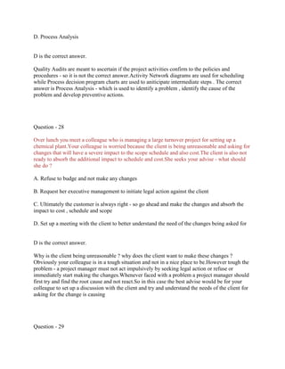 D. Process Analysis
D is the correct answer.
Quality Audits are meant to ascertain if the project activities confirm to the policies and
procedures - so it is not the correct answer.Activity Network diagrams are used for scheduling
while Process decision program charts are used to aniticipate intermediate steps . The correct
answer is Process Analysis - which is used to identify a problem , identify the cause of the
problem and develop preventive actions.
Question - 28
Over lunch you meet a colleague who is managing a large turnover project for setting up a
chemical plant.Your colleague is worried because the client is being unreasonable and asking for
changes that will have a severe impact to the scope schedule and also cost.The client is also not
ready to absorb the additional impact to schedule and cost.She seeks your advise - what should
she do ?
A. Refuse to budge and not make any changes
B. Request her executive management to initiate legal action against the client
C. Ultimately the customer is always right - so go ahead and make the changes and absorb the
impact to cost , schedule and scope
D. Set up a meeting with the client to better understand the need of the changes being asked for
D is the correct answer.
Why is the client being unreasonable ? why does the client want to make these changes ?
Obviously your colleague is in a tough situation and not in a nice place to be.However tough the
problem - a project manager must not act impulsively by seeking legal action or refuse or
immediately start making the changes.Whenever faced with a problem a project manager should
first try and find the root cause and not react.So in this case the best advise would be for your
colleague to set up a discussion with the client and try and understand the needs of the client for
asking for the change is causing
Question - 29
 