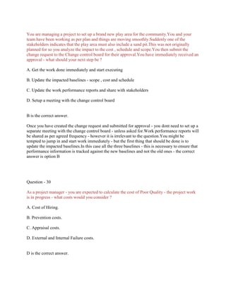 You are managing a project to set up a brand new play area for the community.You and your
team have been working as per plan and things are moving smoothly.Suddenly one of the
stakeholders indicates that the play area must also include a sand pit.This was not originally
planned for so you analyze the impact to the cost , schedule and scope.You then submit the
change request to the Change control board for their approval.You have immediately received an
approval - what should your next step be ?
A. Get the work done immediately and start executing
B. Update the impacted baselines - scope , cost and schedule
C. Update the work performance reports and share with stakeholders
D. Setup a meeting with the change control board
B is the correct answer.
Once you have created the change request and submitted for approval - you dont need to set up a
separate meeting with the change control board - unless asked for.Work performance reports will
be shared as per agreed frequency - however it is irrelevant to the question.You might be
tempted to jump in and start work immediately - but the first thing that should be done is to
update the impacted baselines.In this case all the three baselines - this is necessary to ensure that
performance information is tracked against the new baselines and not the old ones - the correct
answer is option B
Question - 30
As a project manager - you are expected to calculate the cost of Poor Quality - the project work
is in progress - what costs would you consider ?
A. Cost of Hiring.
B. Prevention costs.
C. Appraisal costs.
D. External and Internal Failure costs.
D is the correct answer.
 