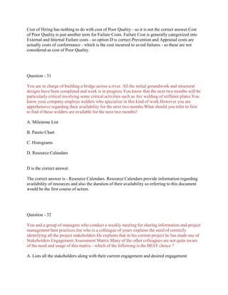 Cost of Hiring has nothing to do with cost of Poor Quality - so it is not the correct answer.Cost
of Poor Quality is just another term for Failure Costs. Failure Cost is generally categorized into
External and Internal Failure costs - so option D is correct.Prevention and Appraisal costs are
actually costs of conformance - which is the cost incurred to avoid failures - so these are not
considered as cost of Poor Quality.
Question - 31
You are in charge of building a bridge across a river. All the initial groundwork and structural
designs have been completed and work is in progress.You know that the next two months will be
particularly critical involving some critical activities such as Arc welding of stiffener plates.You
know your company employs welders who specialize in this kind of work.However you are
apprehensive regarding their availability for the next two months.What should you refer to first
to find if these welders are available for the next two months?
A. Milestone List
B. Pareto Chart
C. Histograms
D. Resource Calendars
D is the correct answer.
The correct answer is - Resource Calendars. Resource Calendars provide information regarding
availability of resources and also the duration of their availability so referring to this document
would be the first course of action.
Question - 32
You and a group of managers who conduct a weekly meeting for sharing information and project
management best practices.Joe who is a colleague of yours explains the need of correctly
identifying all the project stakeholders.He explains that in his current project he has made use of
Stakeholders Engagement Assessment Matrix.Many of the other colleagues are not quite aware
of the need and usage of this matrix - which of the following is the BEST choice ?
A. Lists all the stakeholders along with their current engagement and desired engagement
 