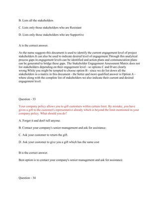 B. Lists all the stakeholders
C. Lists only those stakeholders who are Resistant
D. Lists only those stakeholders who are Supportive
A is the correct answer.
As the name suggests this document is used to identify the current engagement level of project
stakeholders.It can also be used to indicate desired level of engagement.Through this analytical
process gaps in engagement levels can be identified and action plans and communciation plans
can be generated to bridge these gaps. The Stakeholder Engagement Assessment Matrix does not
list stakeholders depending on their engagement level - so options C and D are clearly
wrong.While you might be tempted to choose option B - since we do list down all the
stakeholders in a matrix in this document - the better and more qualified answer is Option A -
where along with the complete list of stakeholders we also indicate their current and desired
engagement level.
Question - 33
Your company policy allows you to gift customers within certain limit. By mistake, you have
given a gift to the customer's representative already which is beyond the limit mentioned in your
company policy. What should you do?
A. Forget it and don't tell anyone.
B. Contact your company's senior management and ask for assistance.
C. Ask your customer to return the gift.
D. Ask your customer to give you a gift which has the same cost
B is the correct answer.
Best option is to contact your company's senior management and ask for assistance.
Question - 34
 