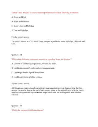 Earned Value Analysis is used to measure performance based on following parameters:
A. Scope and Cost
B. Scope and Schedule
C. Scope , Cost and Schedule
D. Cost and Schedule
C is the correct answer.
The correct answer is - C - Earned Value Analysis is performed based on Scope , Schedule and
Cost.
Question - 35
Which of the following statements are not true regarding Scope Verification ?
A. Consists of conducting inspections , reviews and audits.
B. Used to determine if results conform to requirements
C. Used to get formal sign off from clients
D. Used to determine schedule variance
D is the correct answer.
All the options except schedule variance are true regarding scope verification.Note that this
process can also be done at the end of each project phase in the project lifecycle.So the correct
answer to the question is option D since scope verification has nothing to do with schedule
variance
Question - 36
What is the purpose of fishbone diagram?
 