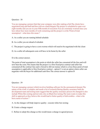 Question - 38
You are managing a project that that your company won after making a bid.The clients have
negotiated long and hard and have driven a hard bargain.The project is scheduled to span over
eight months and you are in your fifth month of execution.You are extremely worried since you
have about four more months of work remaining and the project is at the 'Point of total
assumption' - what does this mean ?
A. As a seller you are running behind schedule
B. As a seller you are ahead of schedule
C. The project is going to have a cost overrun which will need to be negotiated with the client
D. As a seller all subsequent costs will have to be borne by the seller
D is the correct answer.
The point of total assumption is the point at which the seller has consumed all the fees and will
now bear the costs.This means that the project is a firm fixed price contract and seller has
consumed all the contract fees and is forced to shll out money which is a loss.Since point of total
assumption is applicable to firm fixed price contract - option C is not an option where seller can
negotiate with the buyer for additional cash flow.The correct answer is option D
Question - 39
You are managing a project which involves building software for the aeronautical domain.The
nature of the work is complex and needs a lot of research.During Quality assurance both the
development team and testing team suggest that the quality assurance process be changed to also
include White Box testing and not only rely on Black box testing.The team wants to make this
shift in approach as they believe this would lead to better quality of deliverables - what is the
best course of action ?
A. As the changes will help improve quality - execute white box texting
B. Create a change request
C. Refuse to adopt this change as this would mean a change in agreed process
 