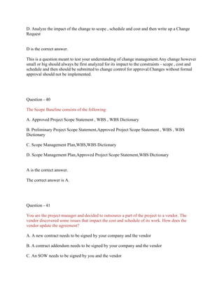 D. Analyze the impact of the change to scope , schedule and cost and then write up a Change
Request
D is the correct answer.
This is a question meant to test your understanding of change management.Any change however
small or big should always be first analyzed for its impact to the constraints - scope , cost and
schedule and then should be submitted to change control for approval.Changes without formal
approval should not be implemented.
Question - 40
The Scope Baseline consists of the following:
A. Approved Project Scope Statement , WBS , WBS Dictionary
B. Preliminary Project Scope Statement,Approved Project Scope Statement , WBS , WBS
Dictionary
C. Scope Management Plan,WBS,WBS Dictionary
D. Scope Management Plan,Approved Project Scope Statement,WBS Dictionary
A is the correct answer.
The correct answer is A.
Question - 41
You are the project manager and decided to outsource a part of the project to a vendor. The
vendor discovered some issues that impact the cost and schedule of its work. How does the
vendor update the agreement?
A. A new contract needs to be signed by your company and the vendor
B. A contract addendum needs to be signed by your company and the vendor
C. An SOW needs to be signed by you and the vendor
 