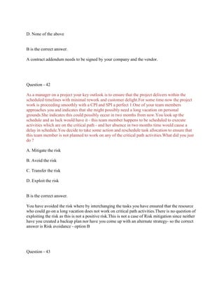 D. None of the above
B is the correct answer.
A contract addendum needs to be signed by your company and the vendor.
Question - 42
As a manager on a project your key outlook is to ensure that the project delivers within the
scheduled timelines with minimal rework and customer delight.For some time now the project
work is proceeding smoothly with a CPI and SPI a perfect 1.One of your team members
approaches you and indicates that she might possibly need a long vacation on personal
grounds.She indicates this could possibly occur in two months from now.You look up the
schedule and as luck would have it - this team member happens to be scheduled to execute
activities which are on the critical path - and her absence in two months time would cause a
delay in schedule.You decide to take some action and reschedule task allocation to ensure that
this team member is not planned to work on any of the critical path activities.What did you just
do ?
A. Mitigate the risk
B. Avoid the risk
C. Transfer the risk
D. Exploit the risk
B is the correct answer.
You have avoided the risk where by interchanging the tasks you have ensured that the resource
who could go on a long vacation does not work on critical path activities.There is no question of
exploiting the risk as this is not a positive risk.This is not a case of Risk mitigation since neither
have you created a backup plan nor have you come up with an alternate strategy- so the correct
answer is Risk avoidance - option B
Question - 43
 