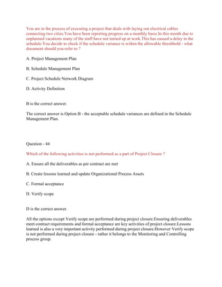 You are in the process of executing a project that deals with laying out electrical cables
connecting two cities.You have been reporting progress on a monthly basis.In this month due to
unplanned vacations many of the staff have not turned up at work.This has caused a delay in the
schedule.You decide to check if the schedule variance is within the allowable threshhold - what
document should you refer to ?
A. Project Management Plan
B. Schedule Management Plan
C. Project Schedule Network Diagram
D. Activity Definition
B is the correct answer.
The correct answer is Option B - the acceptable schedule variances are defined in the Schedule
Management Plan.
Question - 44
Which of the following activities is not performed as a part of Project Closure ?
A. Ensure all the deliverables as per contract are met
B. Create lessons learned and update Organizational Process Assets
C. Formal acceptance
D. Verify scope
D is the correct answer.
All the options except Verify scope are performed during project closure.Ensuring deliverables
meet contract requirements and formal acceptance are key activities of project closure.Lessons
learned is also a very important activity performed during project closure.However Verify scope
is not performed during project closure - rather it belongs to the Monitoring and Controlling
process group.
 
