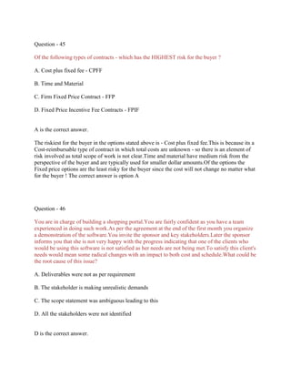 Question - 45
Of the following types of contracts - which has the HIGHEST risk for the buyer ?
A. Cost plus fixed fee - CPFF
B. Time and Material
C. Firm Fixed Price Contract - FFP
D. Fixed Price Incentive Fee Contracts - FPIF
A is the correct answer.
The riskiest for the buyer in the options stated above is - Cost plus fixed fee.This is because its a
Cost-reimbursable type of contract in which total costs are unknown - so there is an element of
risk involved as total scope of work is not clear.Time and material have medium risk from the
perspective of the buyer and are typically used for smaller dollar amounts.Of the options the
Fixed price options are the least risky for the buyer since the cost will not change no matter what
for the buyer ! The correct answer is option A
Question - 46
You are in charge of building a shopping portal.You are fairly confident as you have a team
experienced in doing such work.As per the agreement at the end of the first month you organize
a demonstration of the software.You invite the sponsor and key stakeholders.Later the sponsor
informs you that she is not very happy with the progress indicating that one of the clients who
would be using this software is not satisfied as her needs are not being met.To satisfy this client's
needs would mean some radical changes with an impact to both cost and schedule.What could be
the root cause of this issue?
A. Deliverables were not as per requirement
B. The stakeholder is making unrealistic demands
C. The scope statement was ambiguous leading to this
D. All the stakeholders were not identified
D is the correct answer.
 
