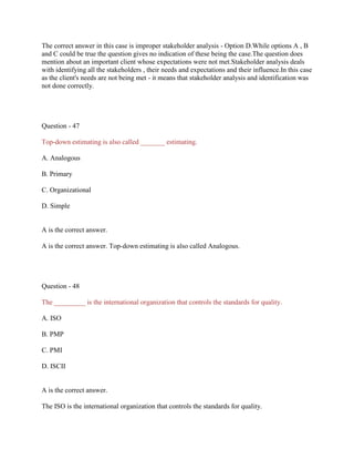 The correct answer in this case is improper stakeholder analysis - Option D.While options A , B
and C could be true the question gives no indication of these being the case.The question does
mention about an important client whose expectations were not met.Stakeholder analysis deals
with identifying all the stakeholders , their needs and expectations and their influence.In this case
as the client's needs are not being met - it means that stakeholder analysis and identification was
not done correctly.
Question - 47
Top-down estimating is also called _______ estimating.
A. Analogous
B. Primary
C. Organizational
D. Simple
A is the correct answer.
A is the correct answer. Top-down estimating is also called Analogous.
Question - 48
The _________ is the international organization that controls the standards for quality.
A. ISO
B. PMP
C. PMI
D. ISCII
A is the correct answer.
The ISO is the international organization that controls the standards for quality.
 